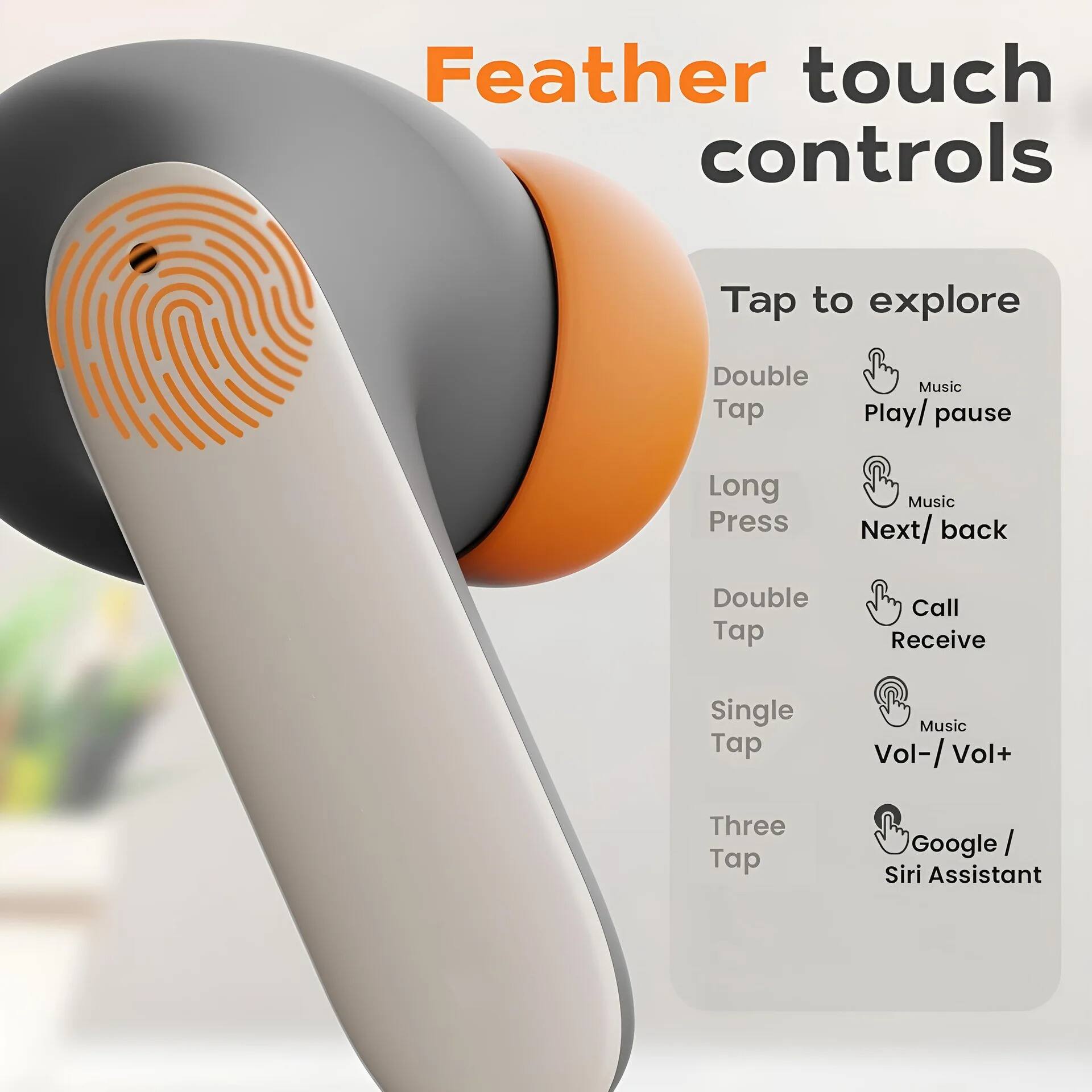Feather touch controls

Tap to explore

- Double Tap: Music Play/ pause
- Long Press: Music Next/ back
- Double Tap: Call Receive
- Single Tap: Music Vol-/ Vol+
- Three Tap: Google / Siri Assistant
