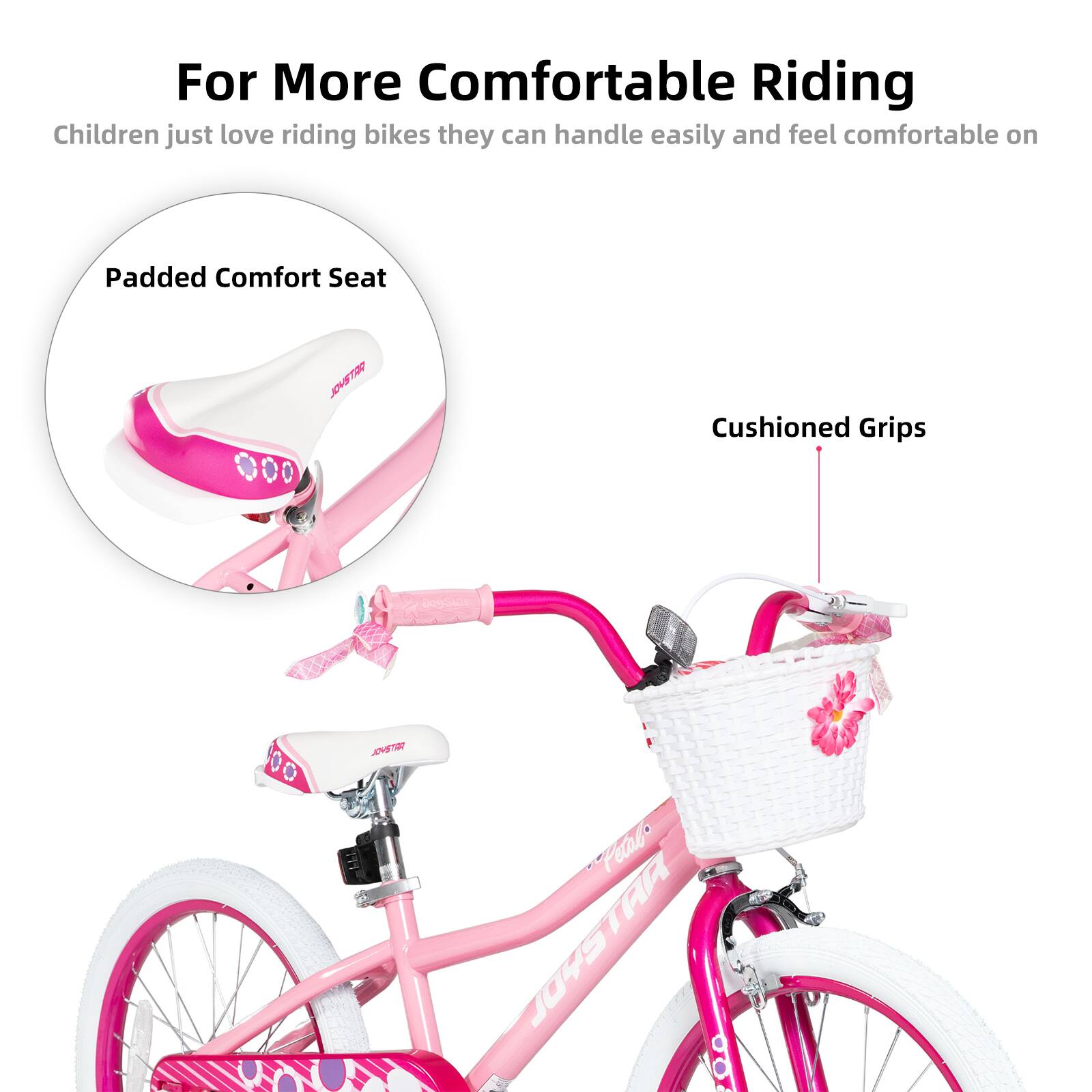 For More Comfortable Riding

Children just love riding bikes they can handle easily and feel comfortable on

Padded Comfort Seat

Cushioned Grips