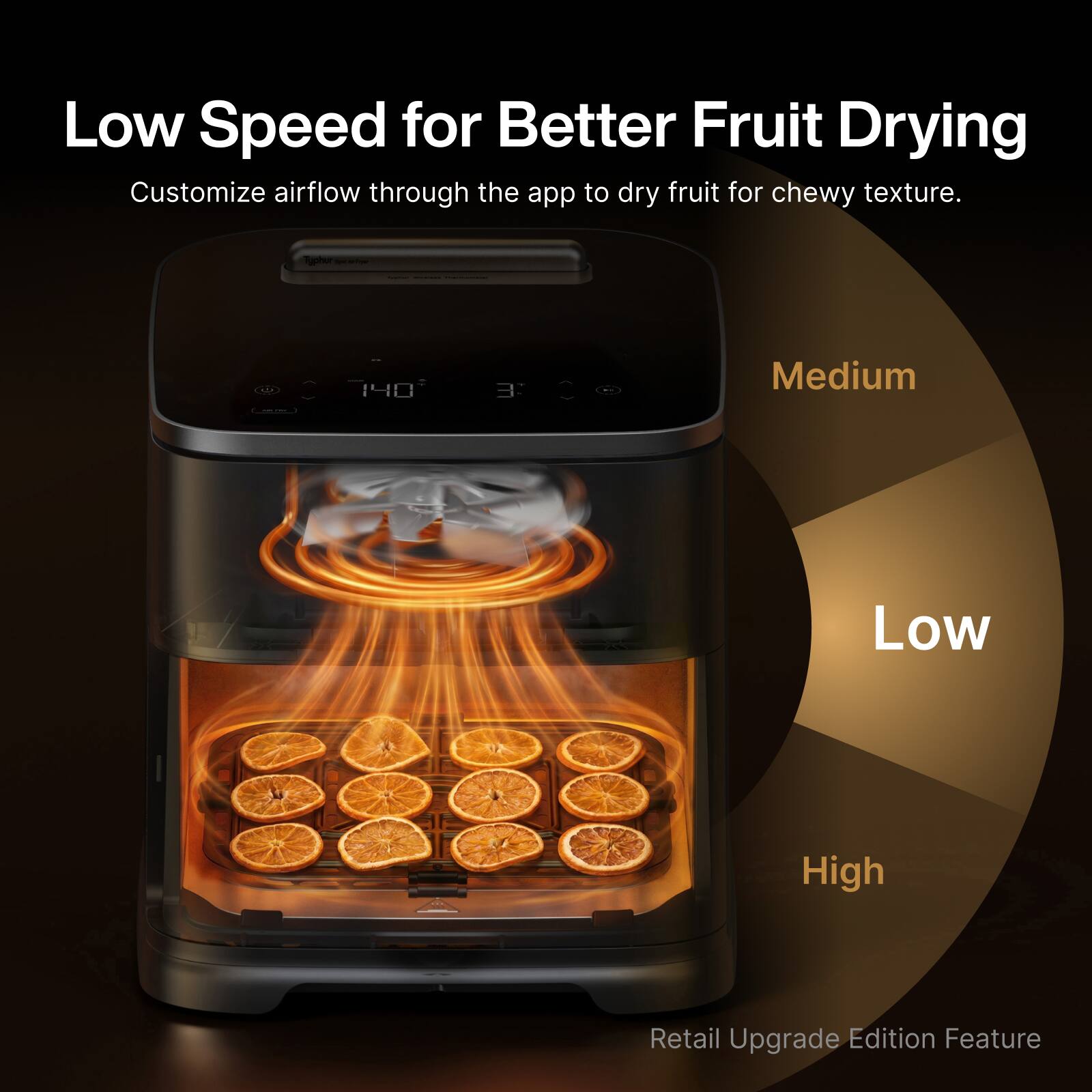 Low Speed for Better Fruit Drying  
Customize airflow through the app to dry fruit for chewy texture.  

Medium  
Low  
High  

Retail Upgrade Edition Feature