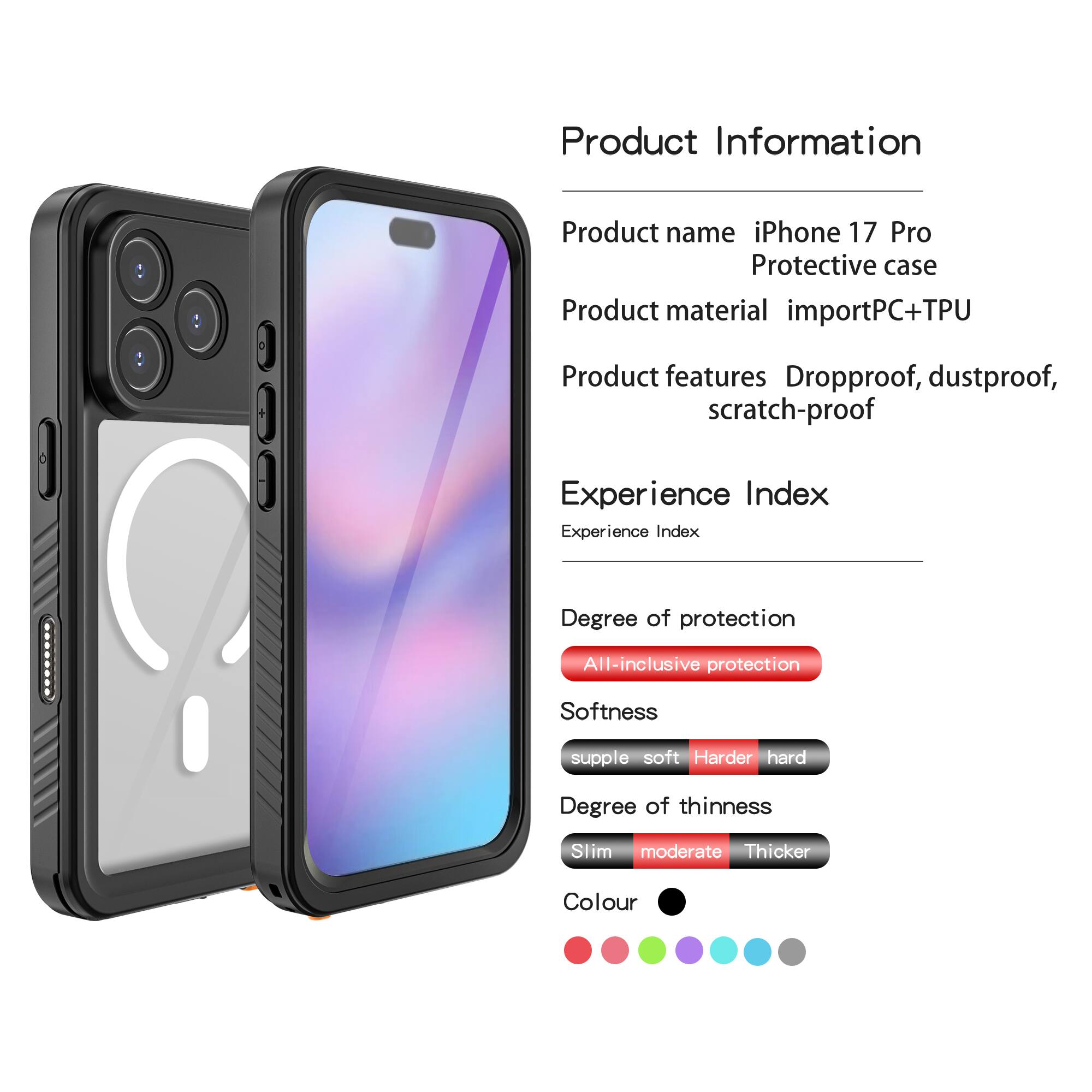 Product Information

Product name: iPhone 17 Pro Protective case

Product material: importPC+TPU

Product features: Dropproof, dustproof, scratch-proof

Experience Index

Experience Index

Degree of protection: All-inclusive protection

Softness: supple soft Harder hard

Degree of thinness: Slim moderate Thicker

Colour