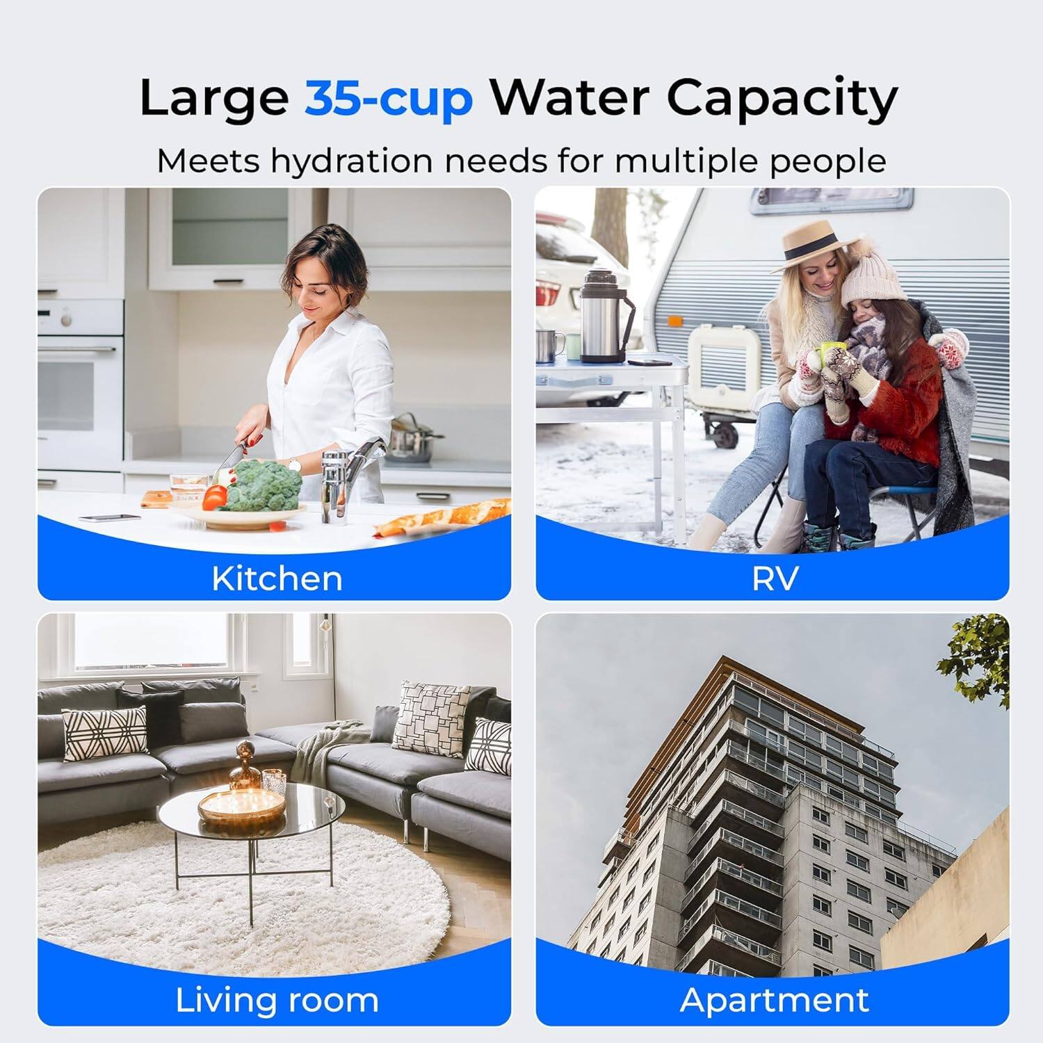 Large 35-cup Water Capacity  
Meets hydration needs for multiple people  

Kitchen  
RV  
Living room  
Apartment