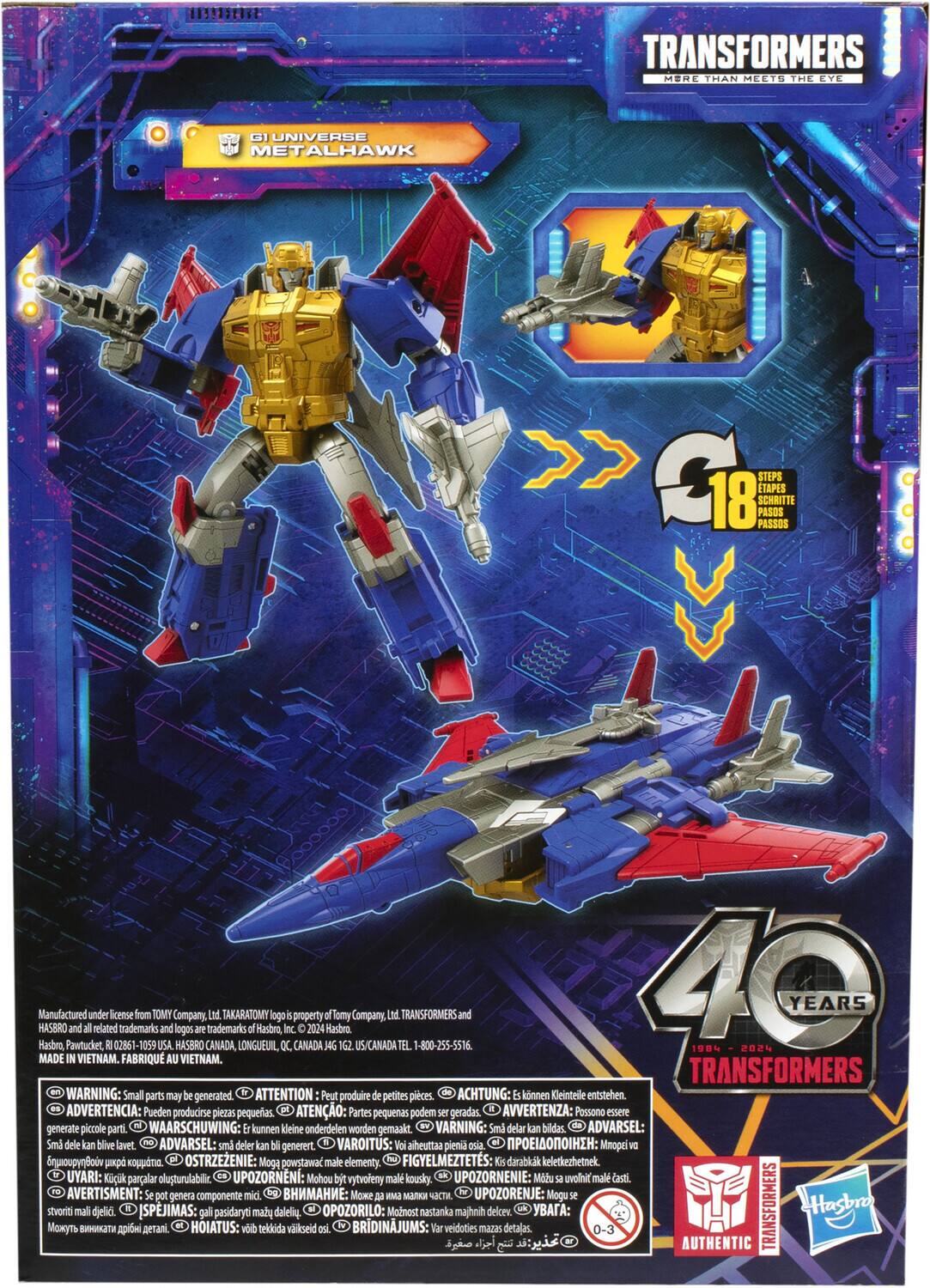 Here is the corrected and grouped text from the image:

---

**Transformers More Than Meets the Eye G1 Universe Metalhawk**

- **18 Steps / 18 Schritte / 18 Étapes / 18 Pasos / 18 Passos**

**Manufactured by Hasbro, Pawtucket, and under related license:**
- Trademarks from TOMY USA and Company logos
- HASBRO CANADA trademarks
- Lnd. TAKARA TOMY LONGUEUIL
- Hasbro, Inc. property CANADA 2024

**Contact:**
- TEL: 1-800-255-5516

**Made in Vietnam.**
- FABRIQUÉ AU VIETNAM.

**Warning: Small parts may be generated.**
- ATTENTION: Peut produire petites pièces.
- ACHTUNG: Künstliche Teile entstehen.
- ADVERTENCIA: Pueden producirse piezas pequeñas.
- ATENÇÃO: Partes pequenas podem ser geradas.
- AVVERTENZA: Passono essere generate piccole parti.
- WAARSCHUWING: kunnen Beine onderdelen worden gemaakt.
- VARNING: Små delar kan bilidas.
- ADVARSEL: Små dele kan blive lavet.
- VAROITUS: Voi aiheuttaa pieniä osia.
- IAI: Mnöpel B p OSTRZEŻENIE: Może powstawać małe części.

---

**40 Years Transformers**

---

**Manufactured under license from Tomy Company, Ltd. Takara Tomy is a property of Tomy Co., Ltd. Transformers and all related trademarks and logos are trademarks of Hasbro, Inc. ©2024 Hasbro.**

**Made in Vietnam.**
- FABRIQUÉ AU VIETNAM.

**Warning: Small parts may be generated.**
- NG: Nguy cơ nhỏ có thể bị nuốt.
- ER: Riesiko di generare piccoli pezzi.
- DV: Dvaškiai gali būti nuodėti.
- AV: Avaraz: Kçkçn kçlçne çstçrçççççççççççççççççççççççççç