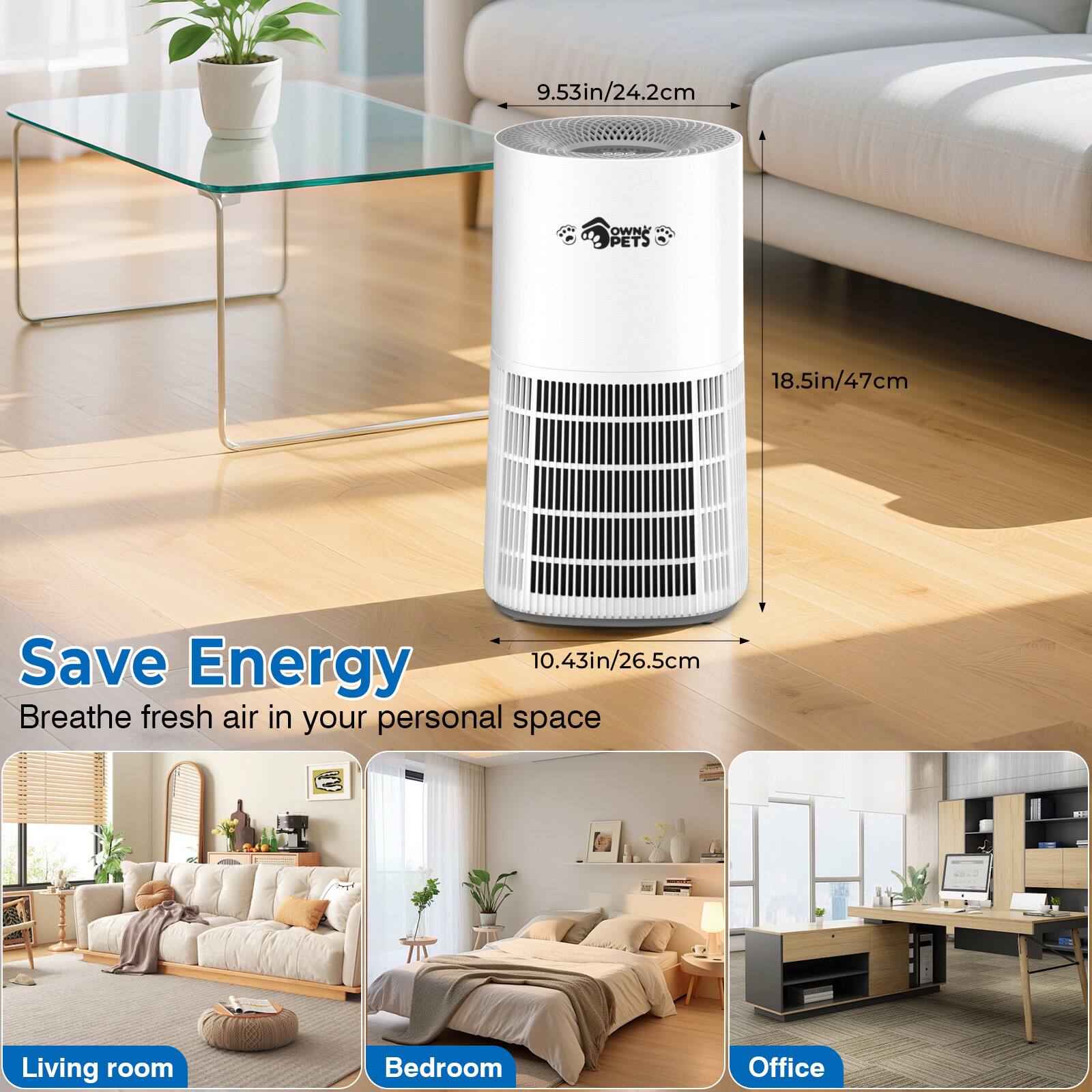 Save Energy  
Breathe fresh air in your personal space

9.53in/24.2cm  
18.5in/47cm  
10.43in/26.5cm

OWN PETS

Living room  
Bedroom  
Office