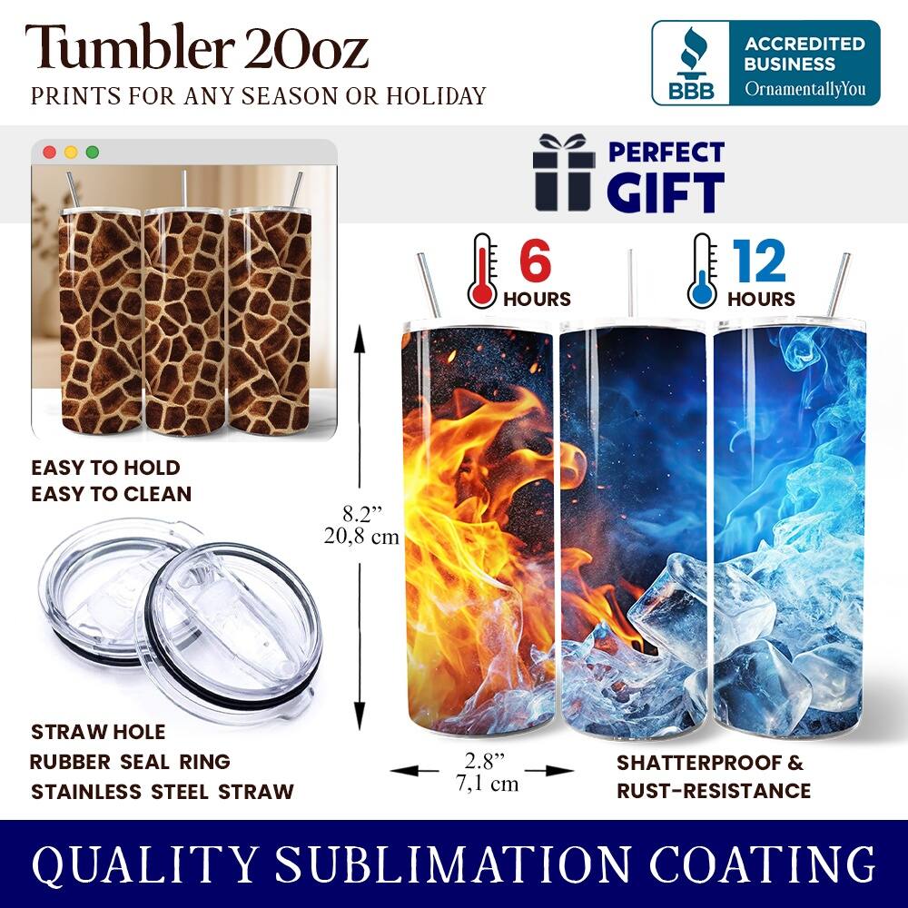 Tumbler 20oz  
PRINTS FOR ANY SEASON OR HOLIDAY  

ACCREDITED BUSINESS  
BBB OrnamentallyYou  

PERFECT GIFT  
6 HOURS  
12 HOURS  

EASY TO HOLD  
EASY TO CLEAN  

8.2" 20.8 cm  

STRAW HOLE  
RUBBER SEAL RING  
STAINLESS STEEL STRAW  
2.8" 7.1 cm  

SHATTERPROOF & RUST-RESISTANCE  

QUALITY SUBLIMATION COATING