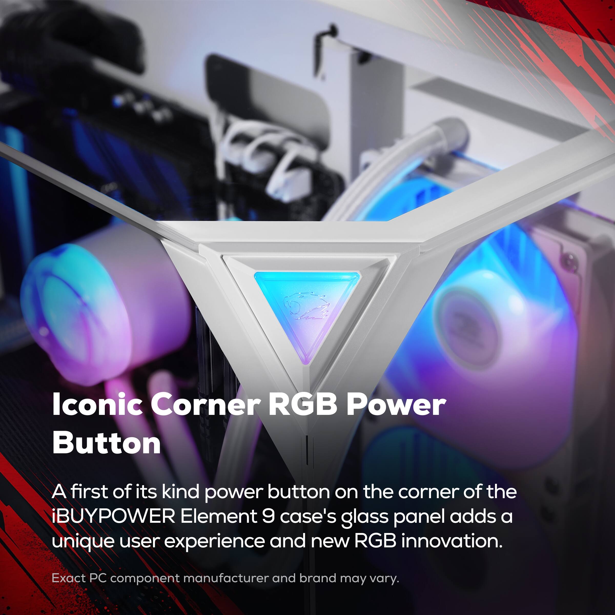 Iconic Corner RGB Power Button

A first of its kind power button on the corner of the iBUYPOWER Element 9 case's glass panel adds a unique user experience and new RGB innovation.

Exact PC component manufacturer and brand may vary.
