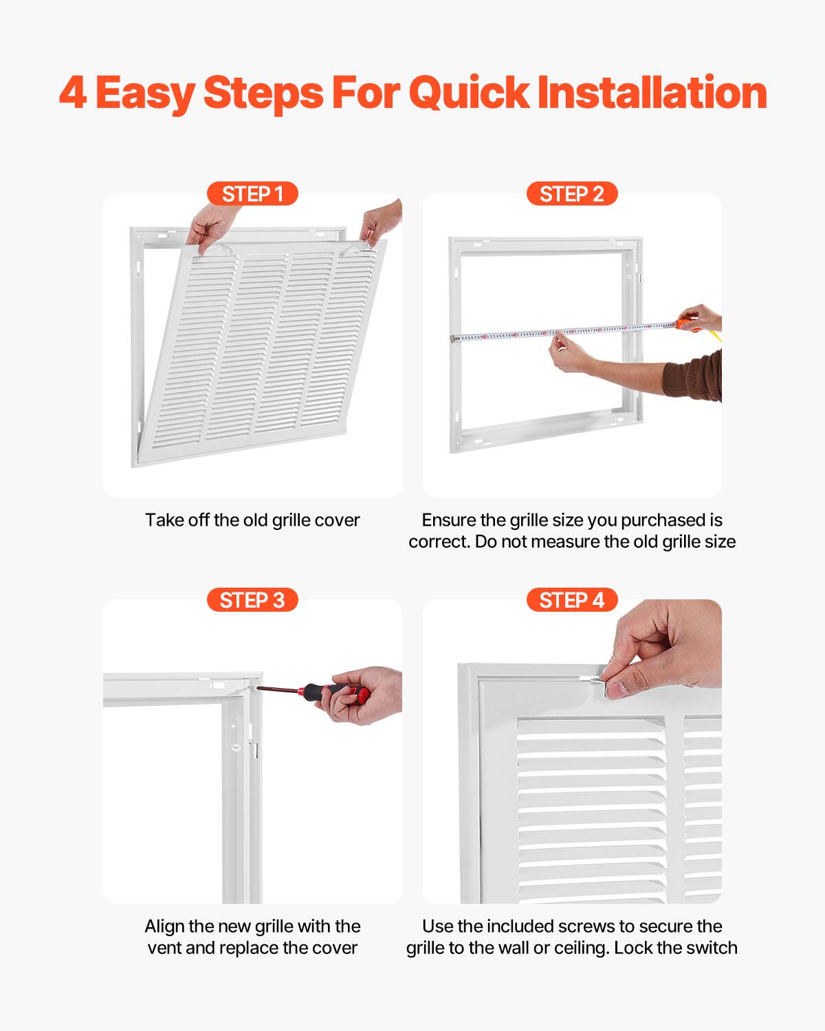 4 Easy Steps For Quick Installation

STEP 1  
Take off the old grille cover

STEP 2  
Ensure the grille size you purchased is correct. Do not measure the old grille size

STEP 3  
Align the new grille with the vent and replace the cover

STEP 4  
Use the included screws to secure the grille to the wall or ceiling. Lock the switch
