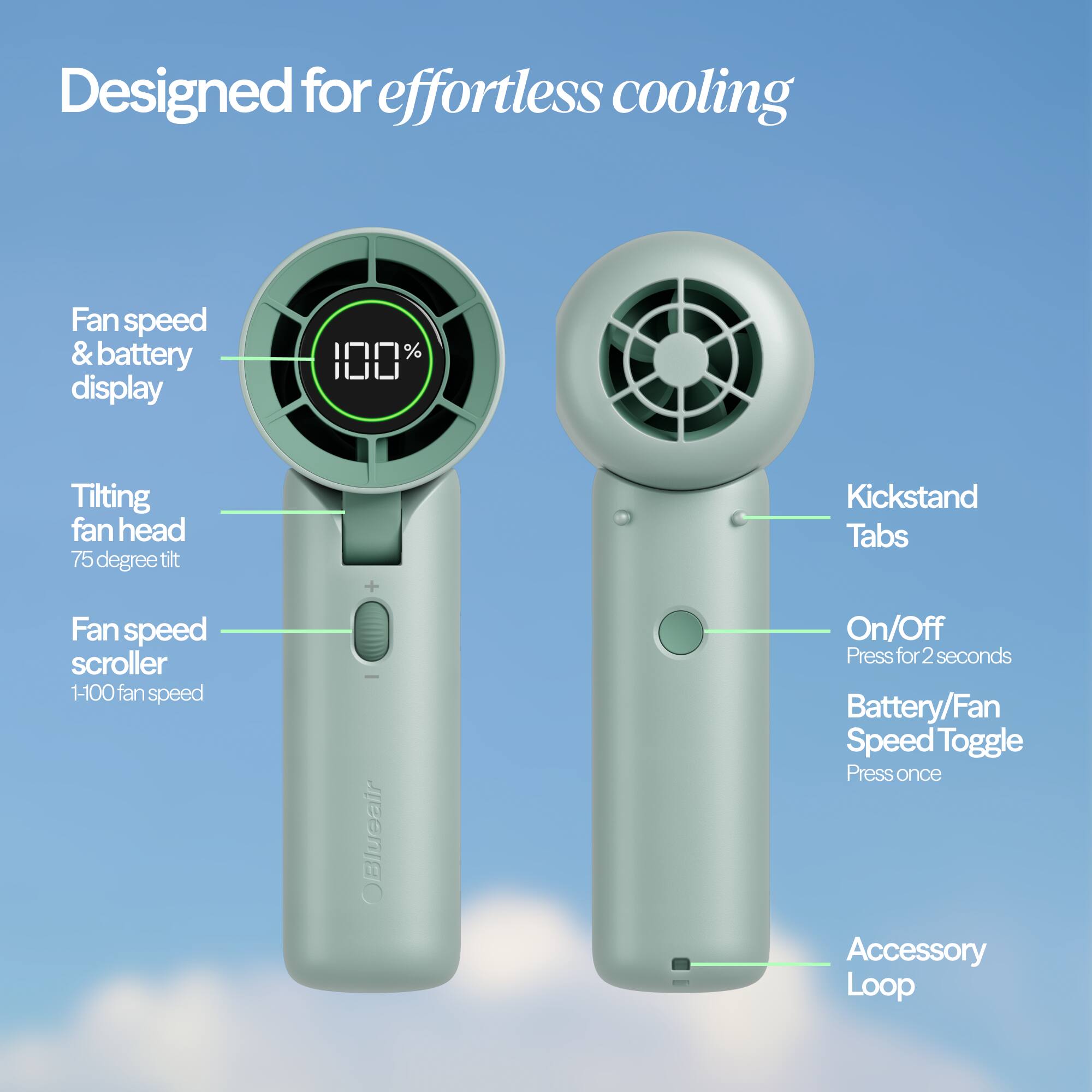 Designed for effortless cooling

- Fan speed & battery display
- Tilting fan head (75 degree tilt)
- Fan speed scroller (1-100 fan speed)
- OBlueair
- On/Off (Press for 2 seconds)
- Battery/Fan Speed Toggle (Press once)
- Accessory Loop
- Kickstand Tabs
