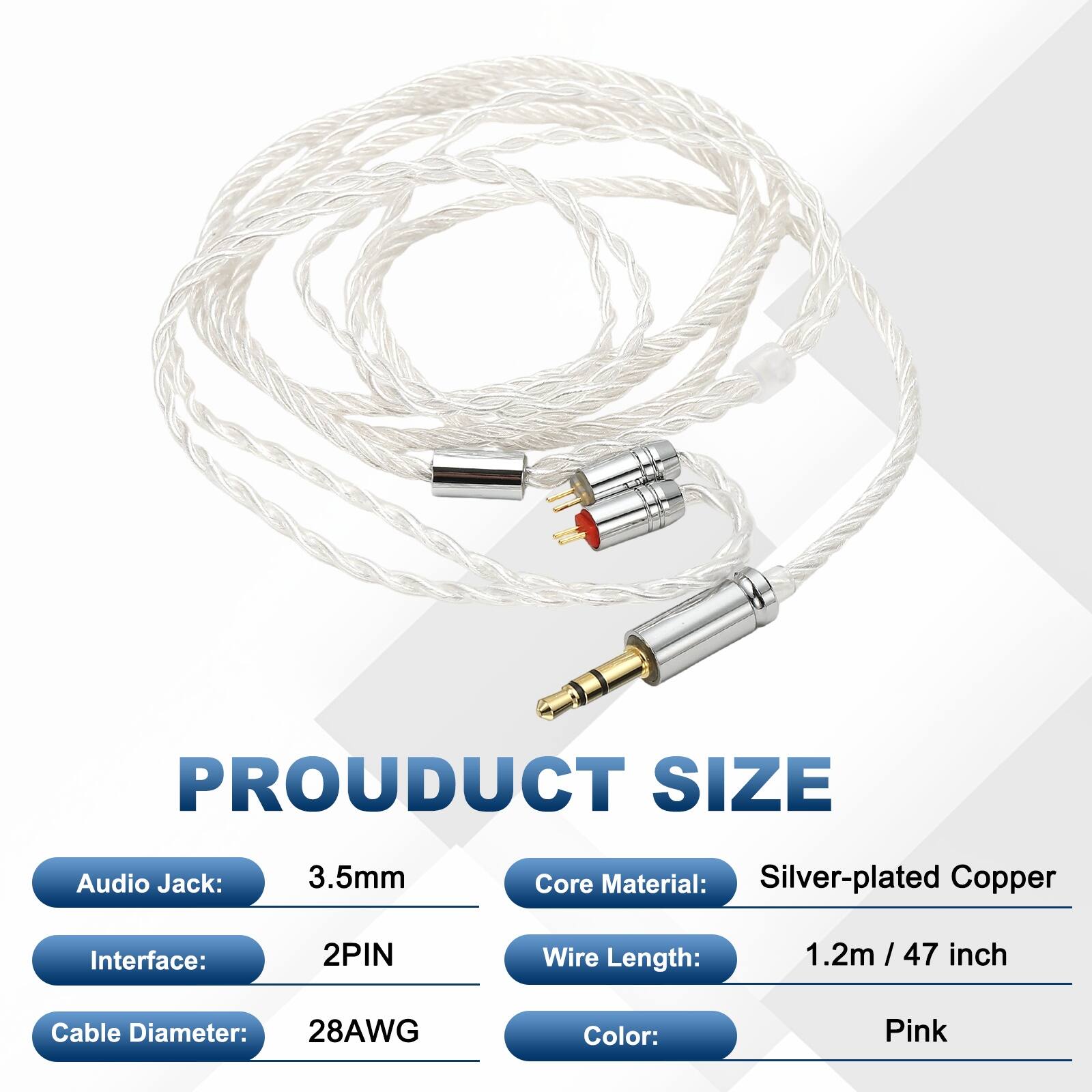 PRODUCT SIZE  
Audio Jack: 3.5mm  
Core Material: Silver-plated Copper  
Interface: 2PIN  
Wire Length: 1.2m / 47 inch  
Cable Diameter: 28AWG  
Color: Pink