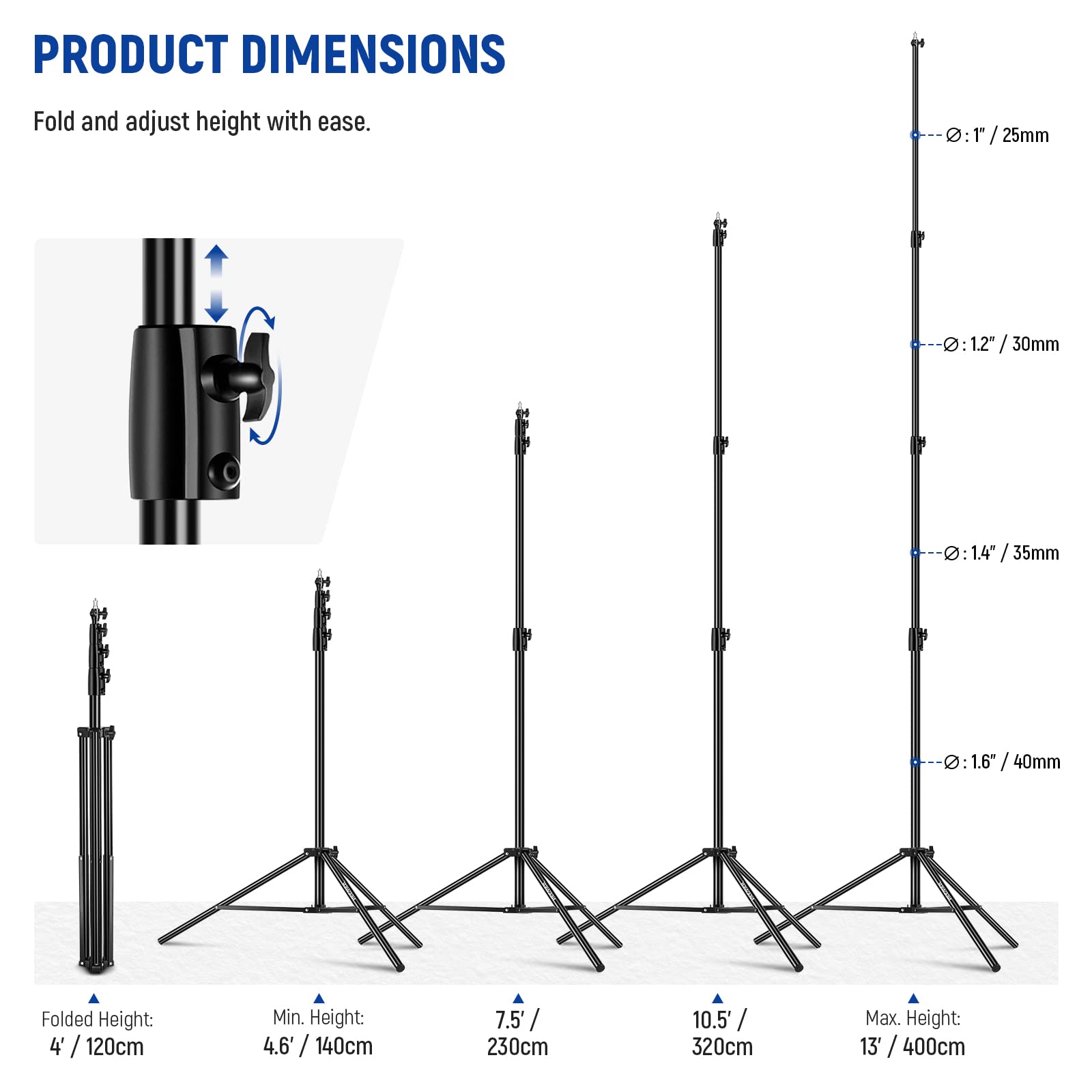 PRODUCT DIMENSIONS  
Fold and adjust height with ease.

- 0:1/25mm
- 0:1 1/2" / 30mm
- 0:14/35mm
- 0:14 1.6" / 40mm

Folded Height: 4' / 120cm  
Min. Height: 4.6' / 140cm  
Max. Height: 7.5' / 230cm  
Max. Height: 10.5' / 320cm  
Max. Height: 13' / 400cm