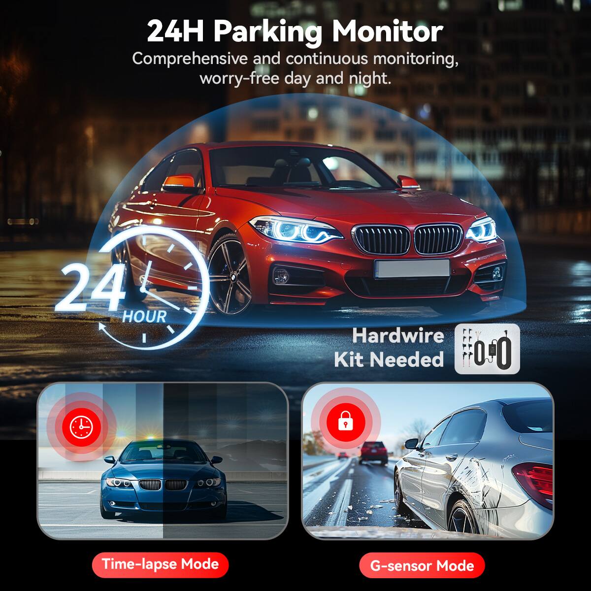24H Parking Monitor  
Comprehensive and continuous monitoring, worry-free day and night.  

24 HOUR  
Hardwire Kit Needed  

Time-lapse Mode  
G-sensor Mode
