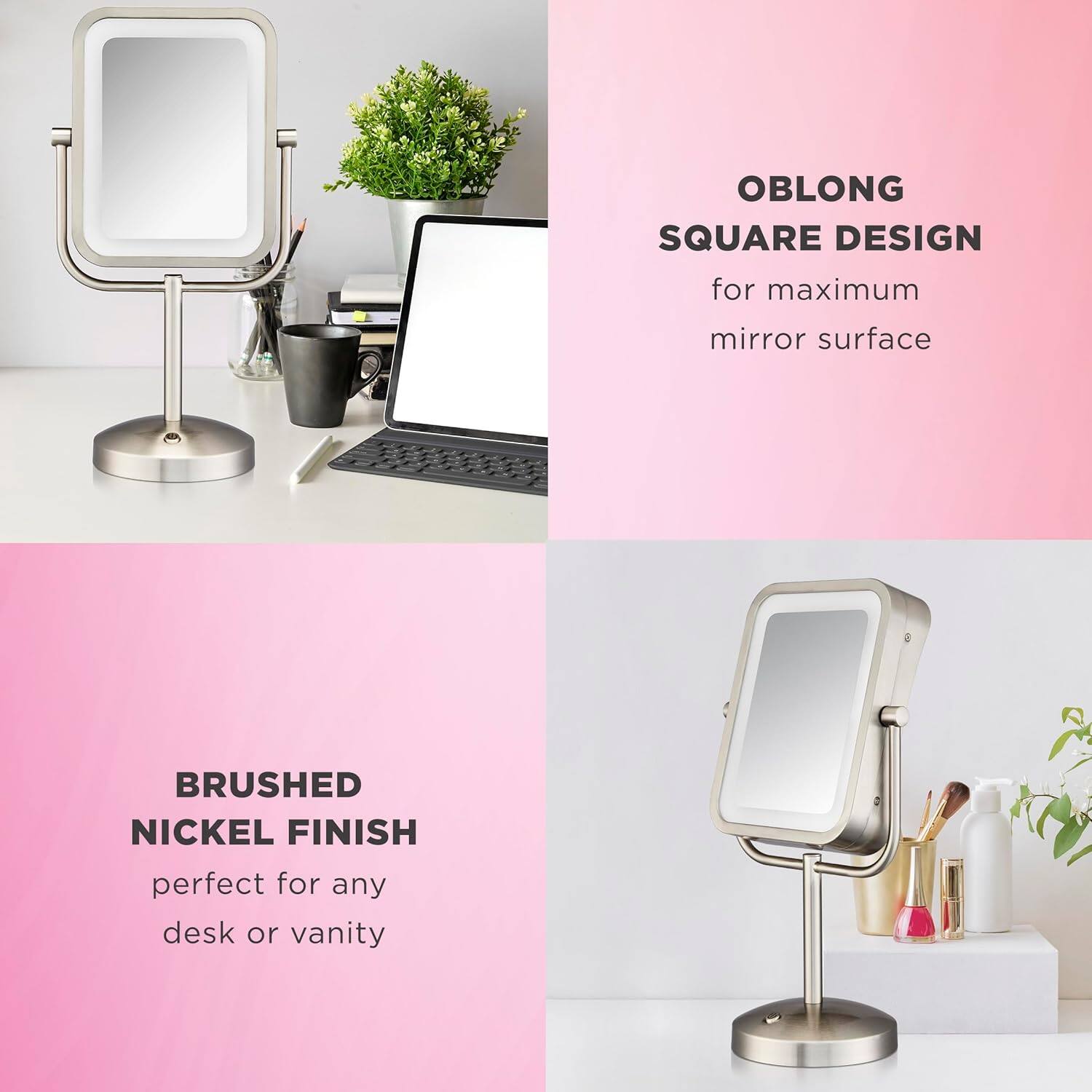 OBLONG SQUARE DESIGN  
for maximum mirror surface  

BRUSHED NICKEL FINISH  
perfect for any desk or vanity