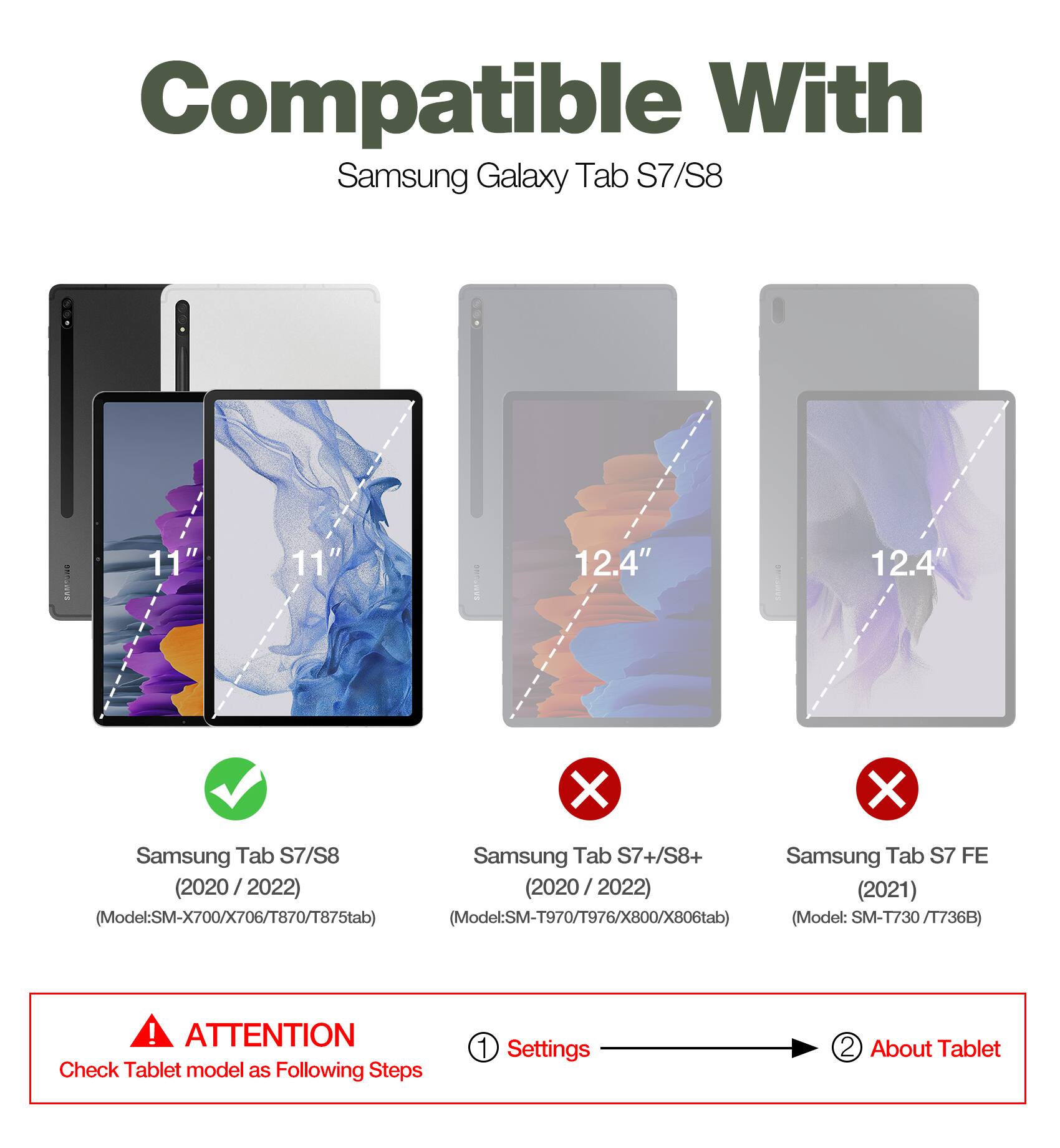 Compatible With Samsung Galaxy Tab S7/S8: 11" | 12.4"

Samsung Tab S7/S8 (2020/2022)  
(Model: SM-X700/X706/T870/T875tab)

Samsung Tab S7+/S8+ (2020/2022)  
(Model: SM-T970/T976/X800/X806tab)

Samsung Tab S7 FE (2021)  
(Model: SM-T730/T736B)

ATTENTION: Check Tablet model as Following Steps  
1. Settings  
2. About Tablet