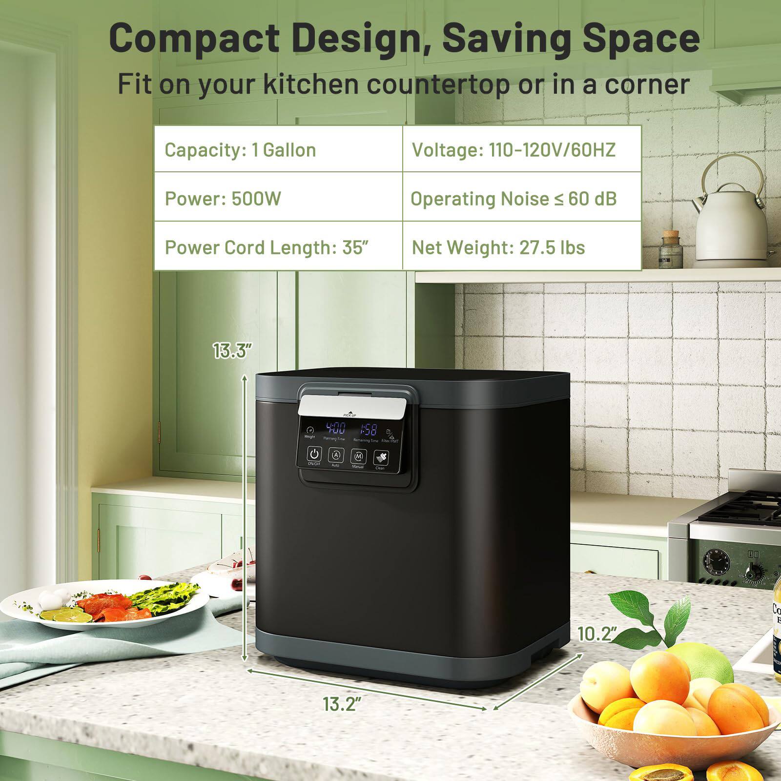 Compact Design, Saving Space  
Fit on your kitchen countertop or in a corner  

Capacity: 1 Gallon  
Voltage: 110-120V/60HZ  
Power: 500W  
Operating Noise ≤ 60 dB  
Power Cord Length: 35"  
Net Weight: 27.5 lbs  

Dimensions:  
- Height: 13.3"  
- Width: 13.2"  
- Depth: 10.2"