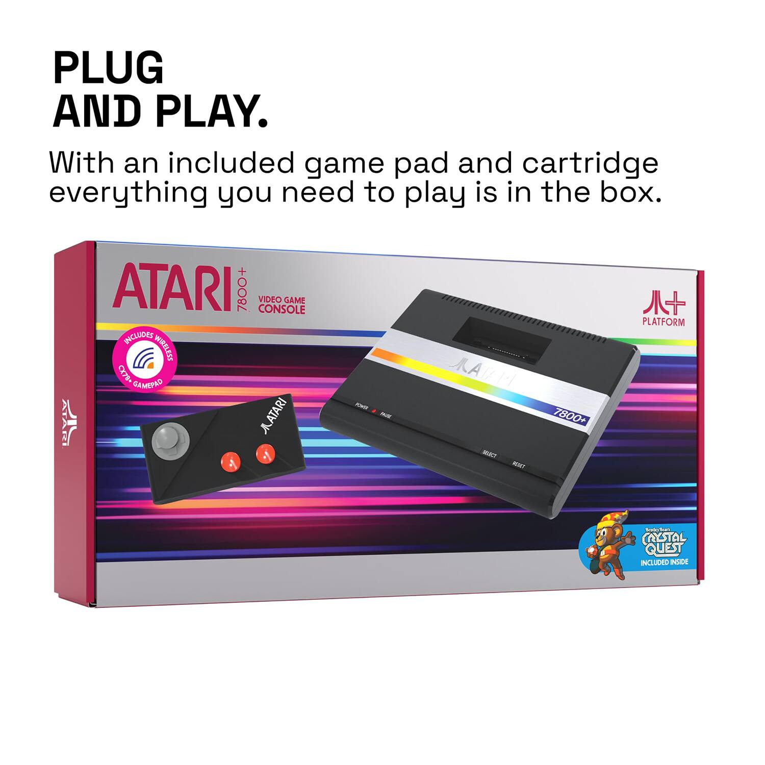 PLUG AND PLAY.

With an included game pad and cartridge everything you need to play is in the box.

ATARI 7800+ VIDEO GAME CONSOLE

INCLUDES WIRELESS CX78+ GAMEPAD

ATARI PLATFORM

CRYSTAL QUEST INCLUDED INSIDE