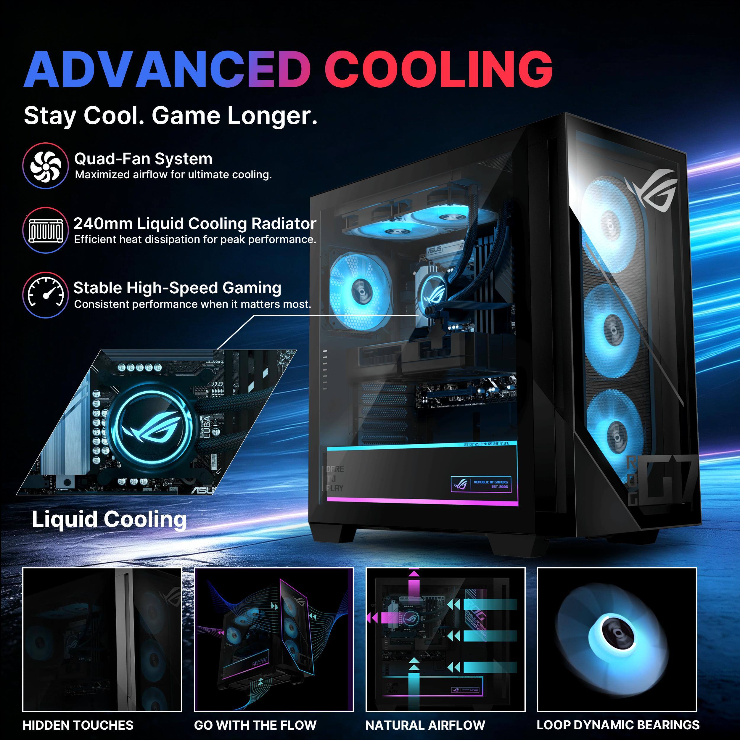 ADVANCED COOLING  
Stay Cool. Game Longer.  

Quad-Fan System  
Maximized airflow for ultimate cooling.  

240mm Liquid Cooling Radiator  
Efficient heat dissipation for peak performance.  

Stable High-Speed Gaming  
Consistent performance when it matters most.  

Liquid Cooling  

HIDDEN TOUCHES  
GO WITH THE FLOW  
NATURAL AIRFLOW  
LOOP DYNAMIC BEARINGS