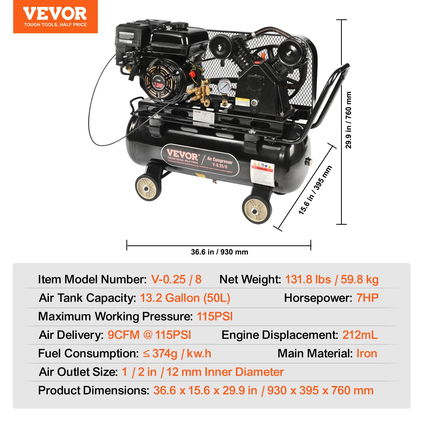 VEVOR TOUGH TOOLS, HALF PRICE

Item Model Number: V-0.25 / 8  
Net Weight: 131.8 lbs / 59.8 kg  
Air Tank Capacity: 13.2 Gallon (50L)  
Maximum Working Pressure: 115PSI  
Air Delivery: 9CFM @ 115PSI  
Horsepower: 7HP  
Fuel Consumption: ≤ 374g / kw.h  
Engine Displacement: 212mL  
Main Material: Iron  
Air Outlet Size: 1/2 in / 12 mm Inner Diameter  
Product Dimensions: 36.6 x 15.6 x 29.9 in / 930 x 395 x 760 mm