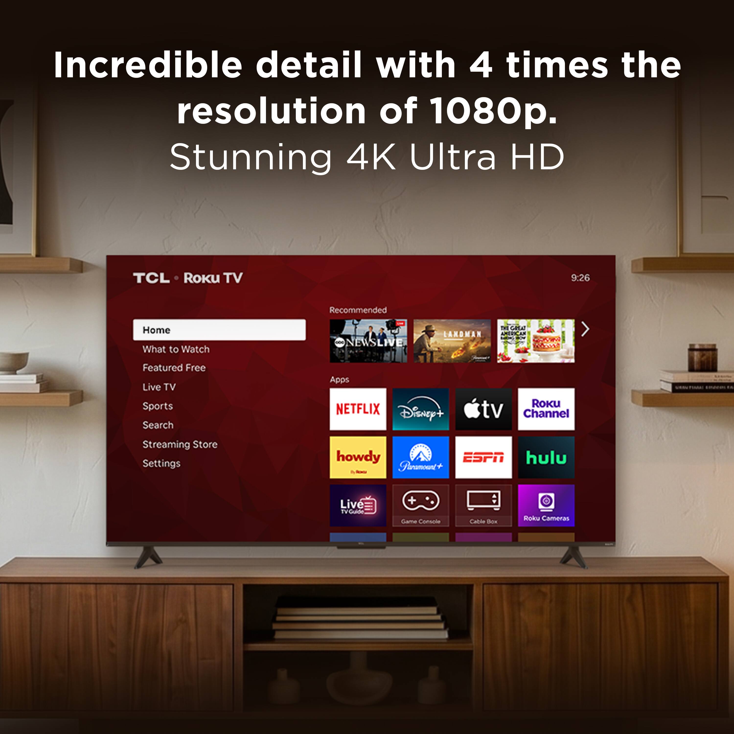 Incredible detail with 4 times the resolution of 1080p. Stunning 4K Ultra HD

TCL • Roku TV

Home
What to Watch
Featured Free
Live TV
Sports
Search
Streaming Store
Settings

Recommended
NEWSLIVE
LANDMAN
THE GREAT

Apps
NETFLIX
Disney+
Apple TV
Roku Channel
howdy
ESPN
hulu
Live TV
Game Console
Cable Box
Roku Cameras