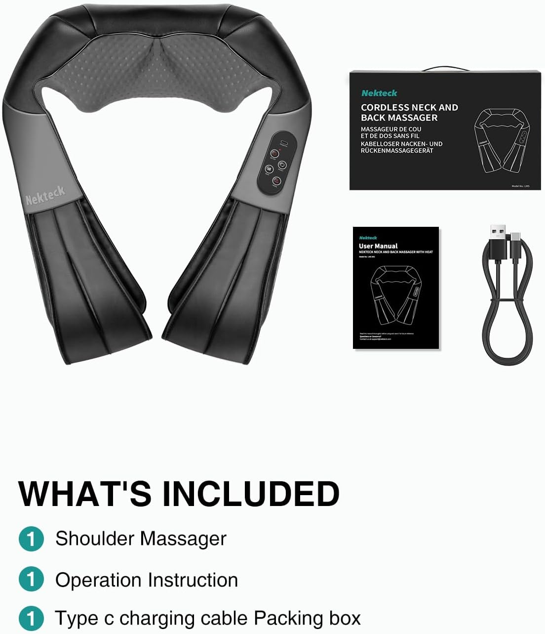 Nekteck CORDLESS NECK AND BACK MASSAGER MASSAGEUR DE COU ET DE DOS SANS FIL KABELLOSER NACKEN- UND RÜCKENMASSAGEGERÄT

Nekteck
Nekteck User Manual NEXTECK NOCK AND SACK MASSAGER WITH XDC

WHAT'S INCLUDED
1 Shoulder Massager
1 Operation Instruction
1 Type C charging cable
Packing box