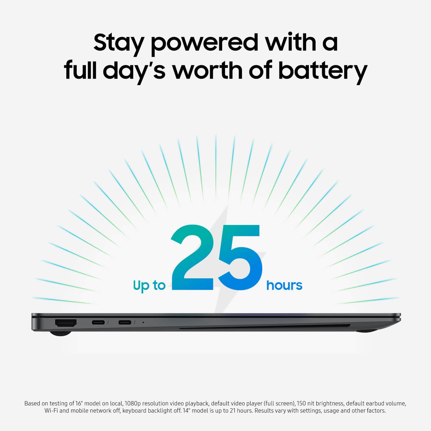 Stay powered with a full day's worth of battery. Up to 25 hours. Based on testing of 16 models on local, 1080p resolution video playback, default video player (full screen), 150 nit brightness, default earbud volume, Wi-Fi and mobile network off, keyboard backlight off. 14" model's up to 21 hours. Results vary with settings, usage, and other factors.