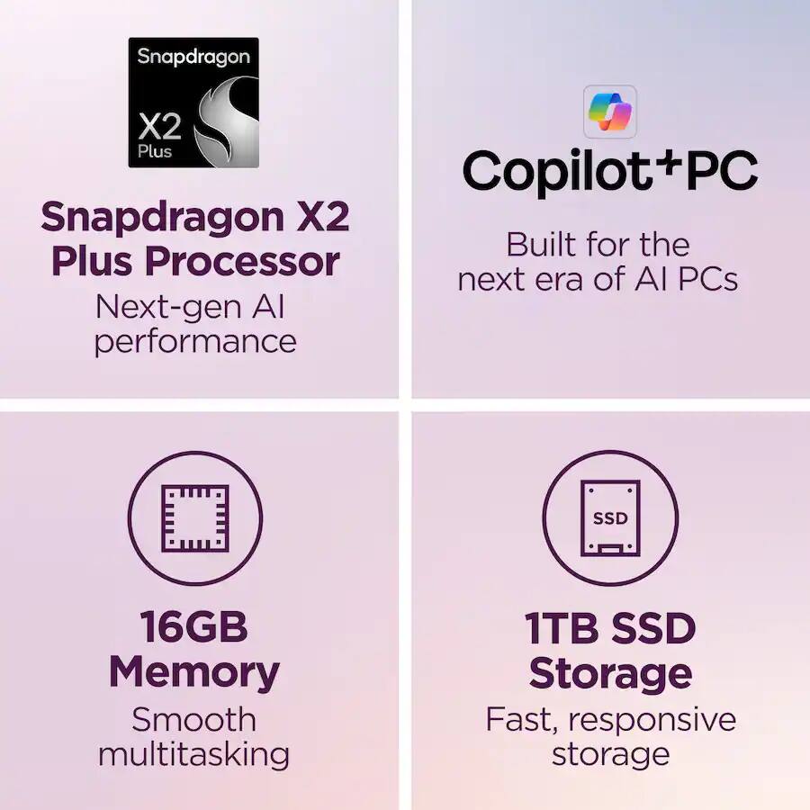 Snapdragon X2 Plus Copilot+PC  
Snapdragon X2 Plus Processor  
Next-gen AI performance  
Built for the next era of AI PCs  
16GB Memory  
Smooth multitasking  
1TB SSD Storage  
Fast, responsive storage