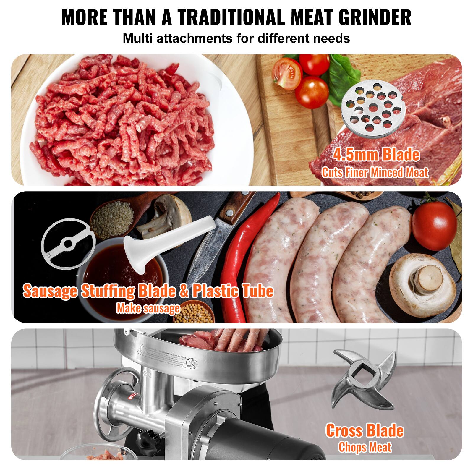 MORE THAN A TRADITIONAL MEAT GRINDER  
Multi attachments for different needs  

4.5mm Blade  
Cuts Finer Minced Meat  

Sausage Stuffing Blade & Plastic Tube  
Make sausage  

Cross Blade  
Chops Meat