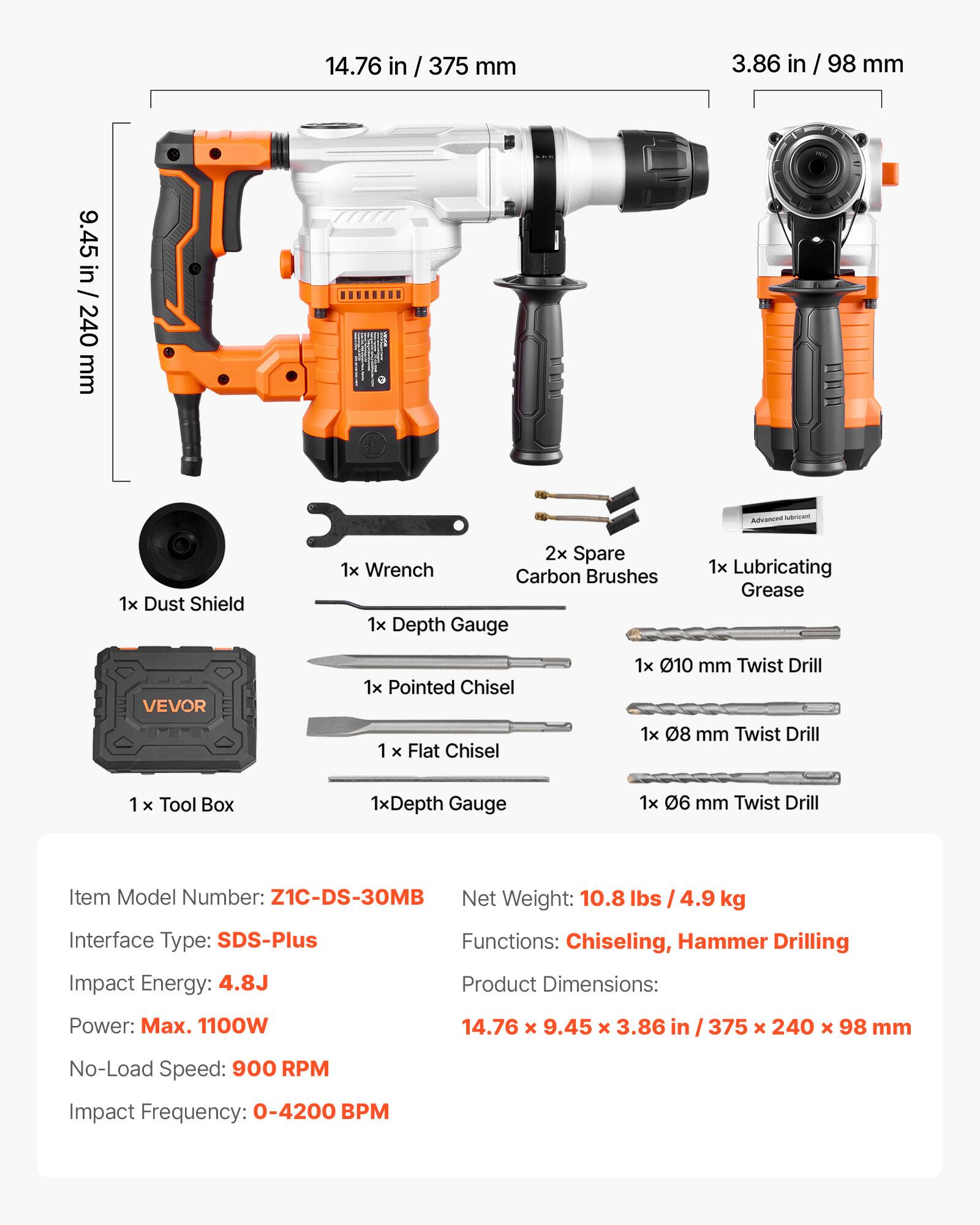 14.76 in / 375 mm  
3.86 in / 98 mm  
9.45 in / 240 mm  

Advanced world  
1x Dust Shield  
2x Spare Carbon Brushes  
1x Wrench  
1x Lubricating Grease  
VEVOR  
1x Pointed Chisel  
1x Flat Chisel  
1x 010 mm Twist Drill  
1x 08 mm Twist Drill  
1x Tool Box  
1x Depth Gauge  
1x 06 mm Twist Drill  

Item Model Number: Z1C-DS-30MB  
Net Weight: 10.8 lbs / 4.9 kg  
Interface Type: SDS-Plus  
Functions: Chiseling, Hammer Drilling  
Impact Energy: 4.8J  
Product Dimensions: 14.76 x 9.45 x 3.86 in / 375 x 240 x 98 mm  
Power: Max. 1100W  
No-Load Speed: 900 RPM  
Impact Frequency: 0-4200 BPM