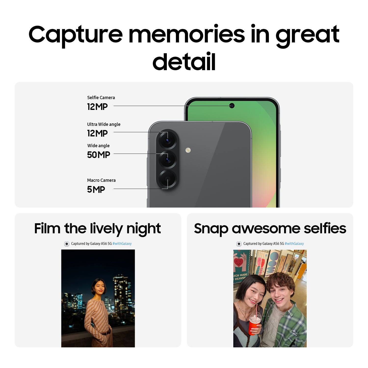 Capture memories in great detail
Selfie Camera 12MP
Ultra Wide angle 12MP
Wide angle 50MP
Macro Camera 5MP
Film the lively night
Captured by Galaxy A56 5G #withGalaxy
Snap awesome selfies
Captured by Galaxy A56 5G #withGalaxy