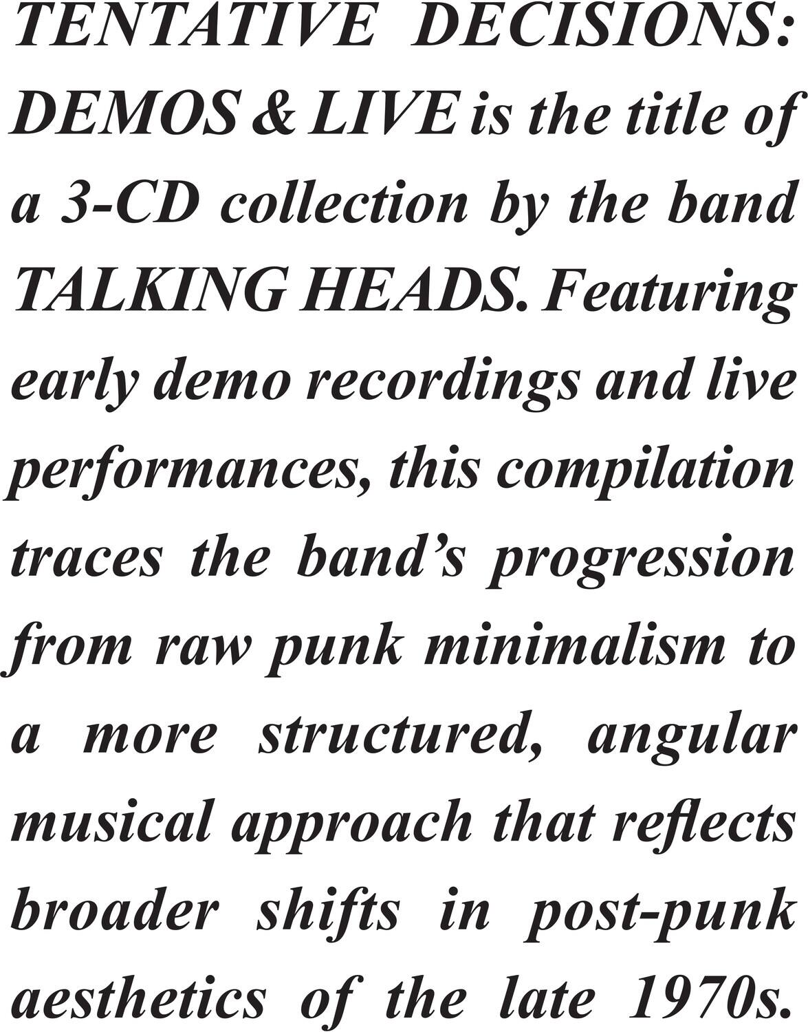 TENTATIVE DECISIONS: DEMOS & LIVE is the title of a 3-CD collection by the band TALKING HEADS. Featuring early demo recordings and live performances, this compilation traces the band's progression from raw punk minimalism to a more structured, angular musical approach that reflects broader shifts in post-punk aesthetics of the late 1970s.