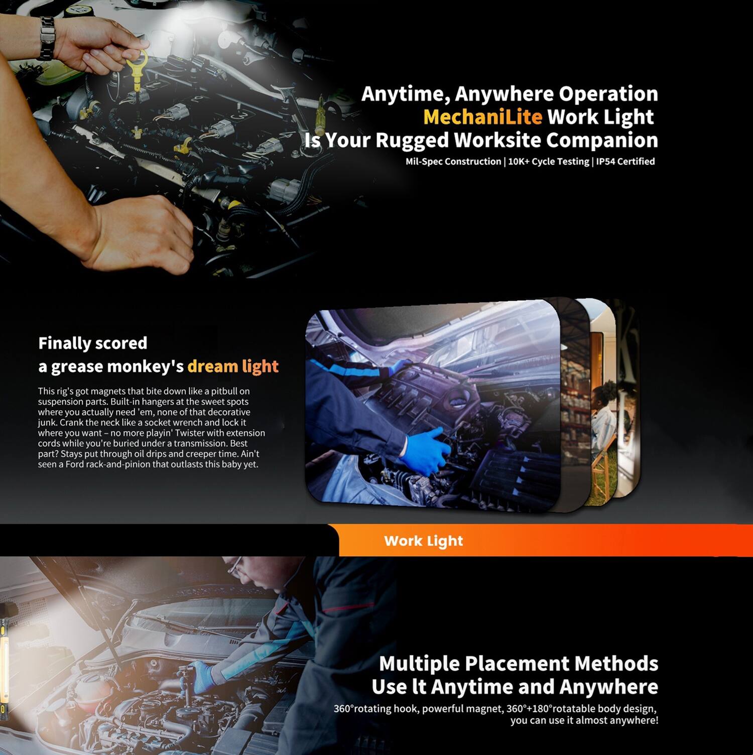Anytime, Anywhere Operation  
MechaniLite Work Light  
Is Your Rugged Worksite Companion  
Mil-Spec Construction | 10K+ Cycle Testing | P54 Certified  

Finally scored a grease monkey's dream light  
This rig's got magnets that bite down like a pitbull on suspension parts. Built-in hangers at the sweet spots where you actually need 'em, none of that decorative junk. Crank the neck like a socket wrench and lock it where you want – no more playin' Twister with extension cords while you're buried under a transmission. Best part? Stays put through oil drips and creeper time. Ain't seen a Ford rack-and-pinion that outlasts this baby yet.  

Work Light  

Multiple Placement Methods  
Use It Anytime and Anywhere  
360° rotating hook, powerful magnet, 360°+180° rotatable body design, you can use it almost anywhere!