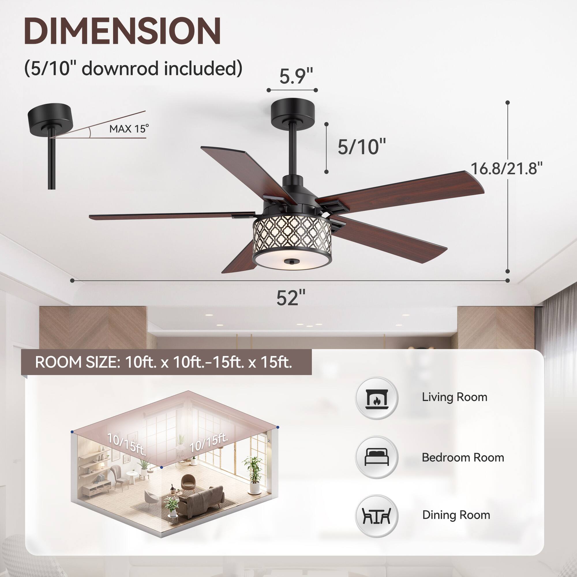 **DIMENSION**  
(5/10" downrod included)  

- 5.9"  
- 5/10"  
- 16.8/21.8"  
- 52"  
- MAX 15°  

**ROOM SIZE:** 10ft. x 10ft.-15ft. x 15ft.  

- Living Room  
- Bedroom Room  
- Dining Room  

10/15ft.  
10/15ft.