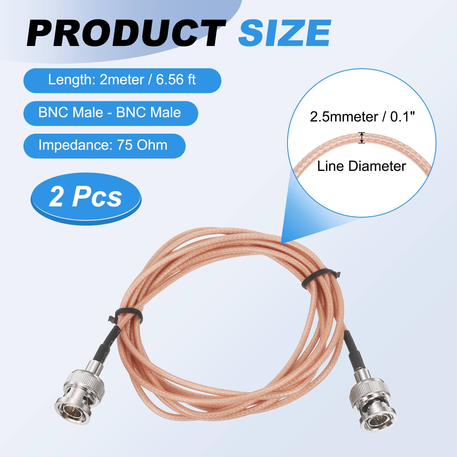 PRODUCT SIZE  
Length: 2 meter / 6.56 ft  
BNC Male - BNC Male  
Impedance: 75 Ohm  
2 Pcs  

2.5mm / 0.1" Line Diameter