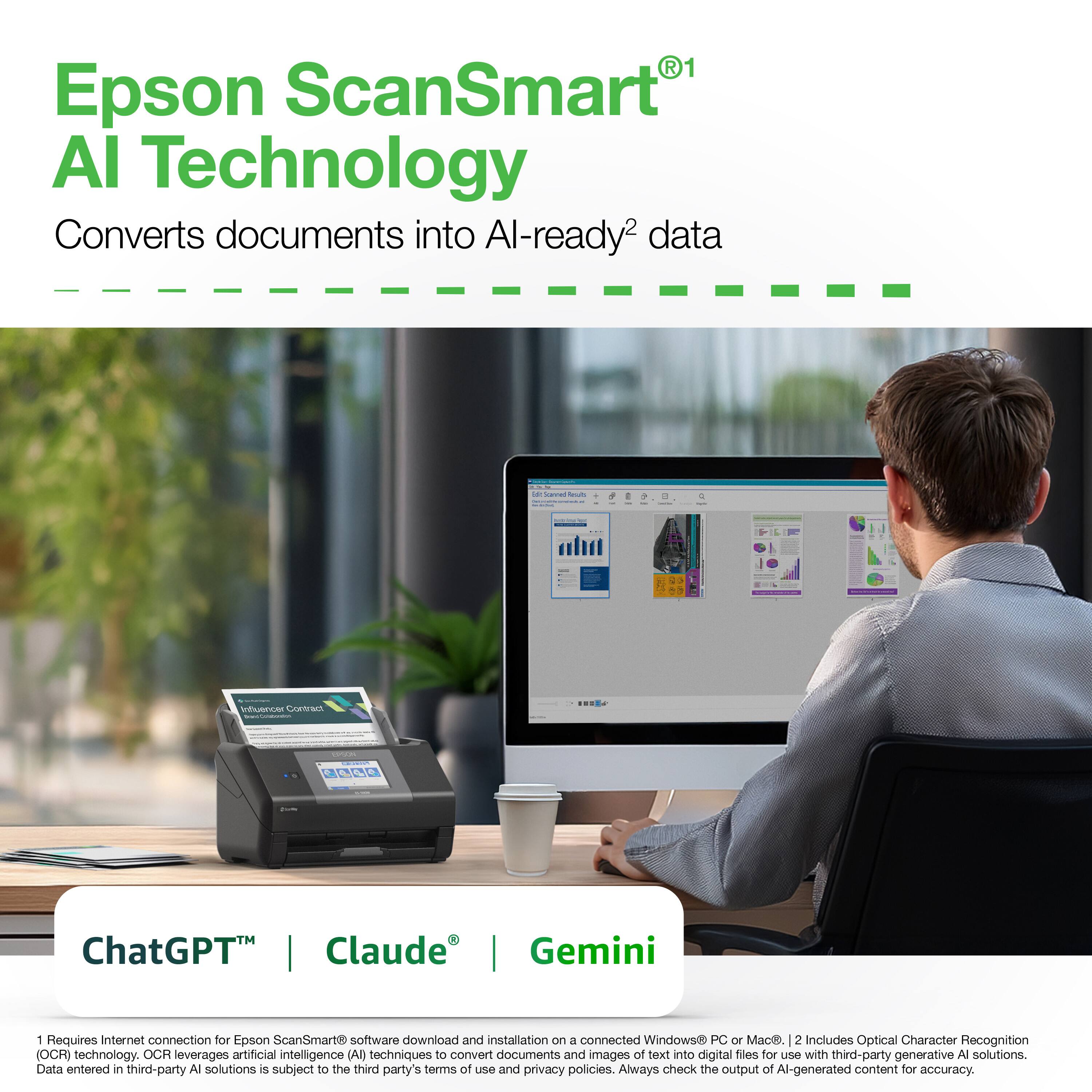 Epson ScanSmart® AI Technology  
Converts documents into AI-ready² data

---

ChatGPT™ | Claude® | Gemini

---

1 Requires Internet connection for Epson ScanSmart® software download and installation on a connected Windows® PC or Mac®.  
2 Includes Optical Character Recognition (OCR) technology. OCR leverages artificial intelligence (AI) techniques to convert documents and images of text into digital files for use with third-party generative AI solutions. Data entered in third-party AI solutions is subject to the third party's terms of use and privacy policies. Always check the output of AI-generated content for accuracy.