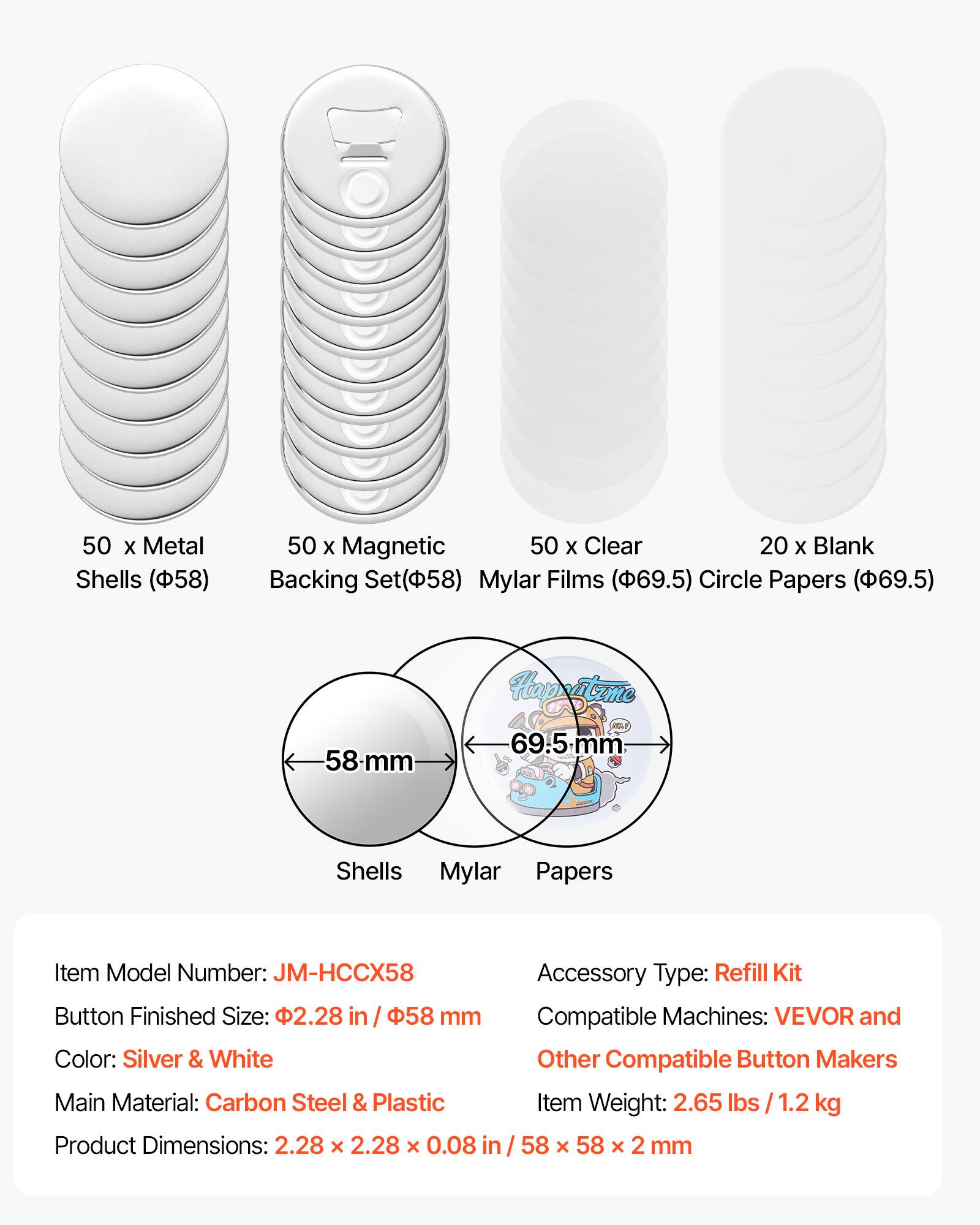 50 x Metal Shells (58)  
50 x Magnetic Backing Set (58)  
50 x Clear Mylar Films (69.5)  
20 x Blank Circle Papers (69.5)  

Item Model Number: JM-HCCX58  
Accessory Type: Refill Kit  
Button Finished Size: 2.28 in / 58 mm  
Compatible Machines: VEVOR and Other Compatible Button Makers  
Color: Silver & White  
Main Material: Carbon Steel & Plastic  
Item Weight: 2.65 lbs / 1.2 kg  
Product Dimensions: 2.28 x 2.28 x 0.08 in / 58 x 58 x 2 mm