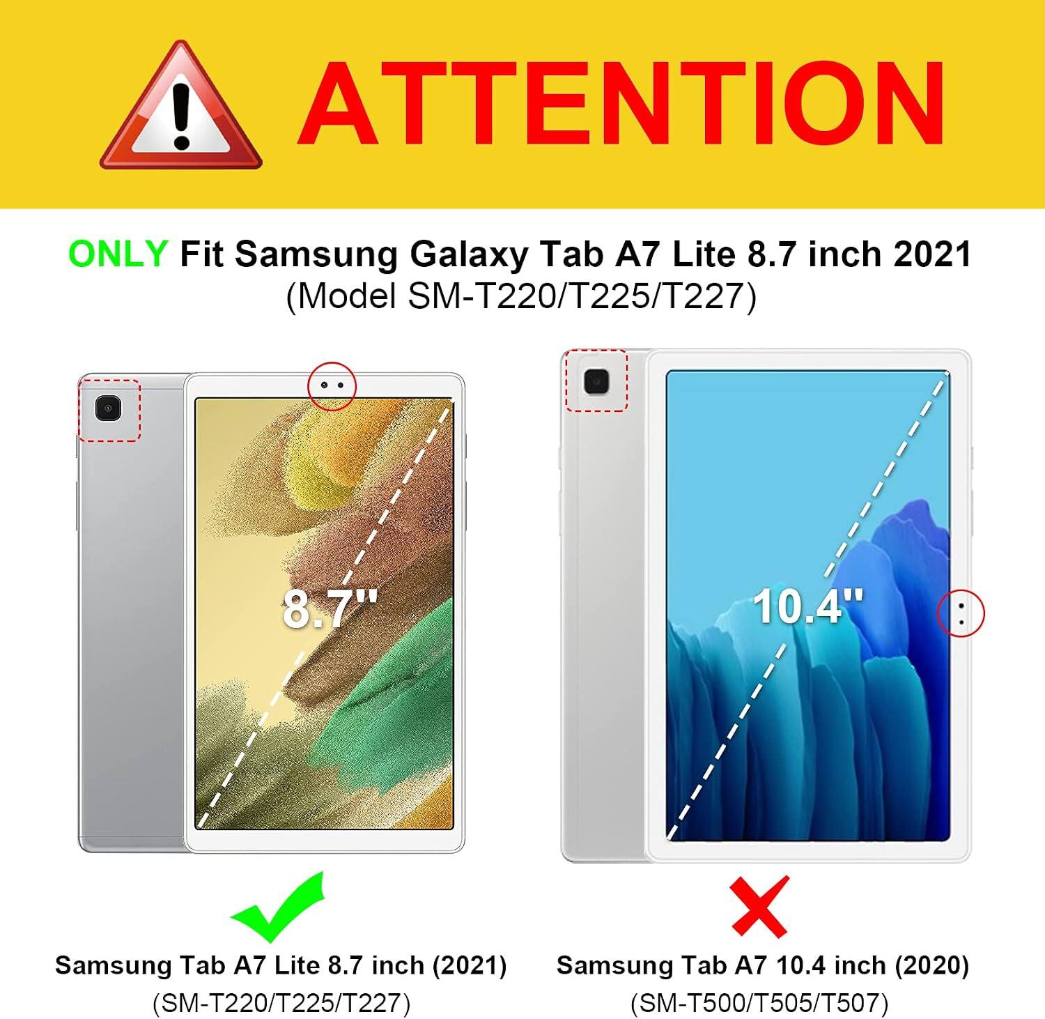 ! ATTENTION  
ONLY Fit Samsung Galaxy Tab A7 Lite 8.7 inch 2021 (Model SM-T220/T225/T227)  
8.7"  
10.4"  
Samsung Tab A7 Lite 8.7 inch (2021)  
Samsung Tab A7 10.4 inch (2020) (SM-T220/T225/T227) (SM-T500/T505/T507)
