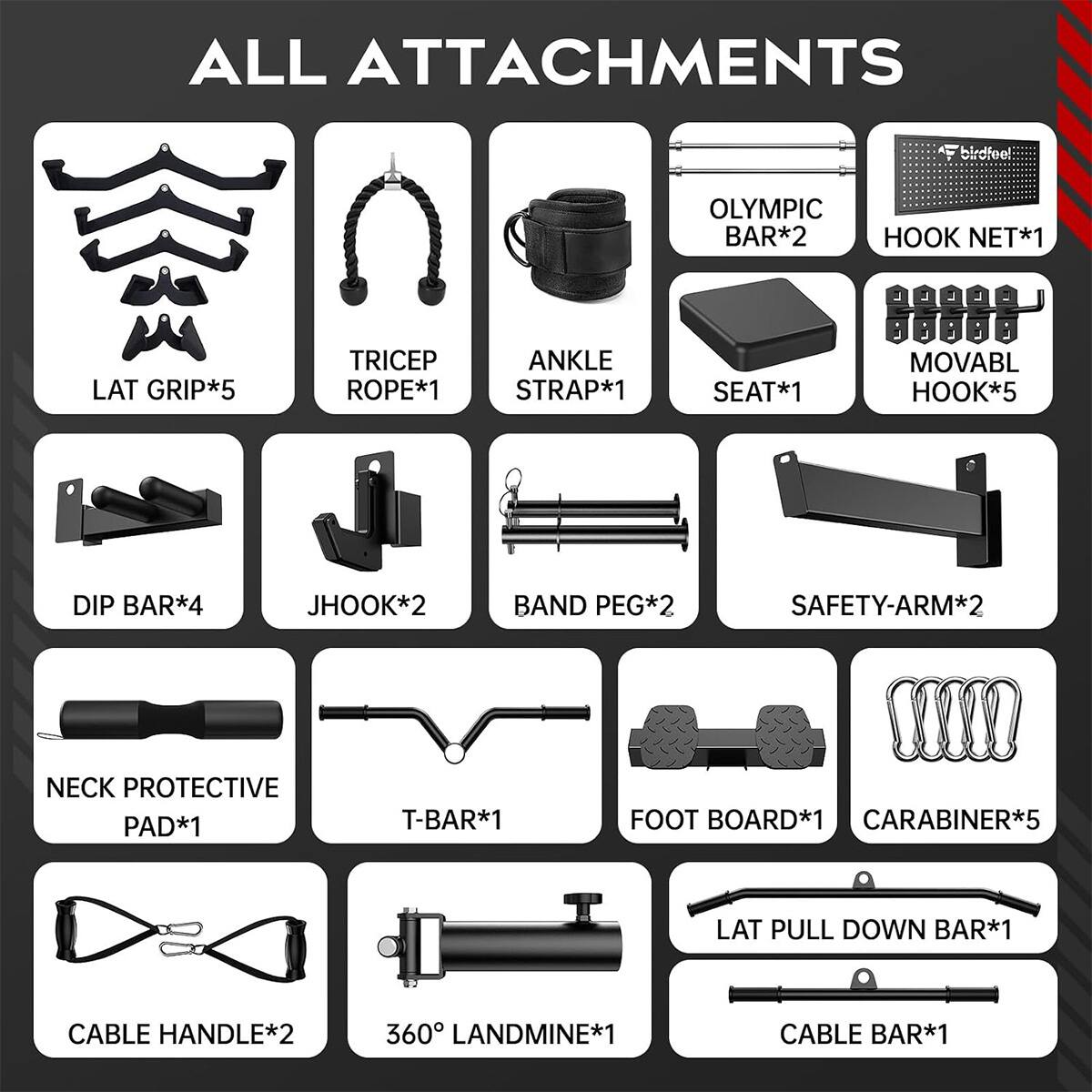 ALL ATTACHMENTS

birdfeel

OLYMPIC BAR*2
HOOK NET*1

LAT GRIP*5
TRICEP ROPE*1
ANKLE STRAP*1
SEAT*1
MOVABL HOOK*5
DIP BAR*4
JHOOK*2
BAND PEG*2
SAFETY-ARM*2
NECK PROTECTIVE PAD*1
T-BAR*1
FOOT BOARD*1
CARABINER*5
LAT PULL DOWN BAR*1
CABLE HANDLE*2
360° LANDMINE*1
CABLE BAR*1