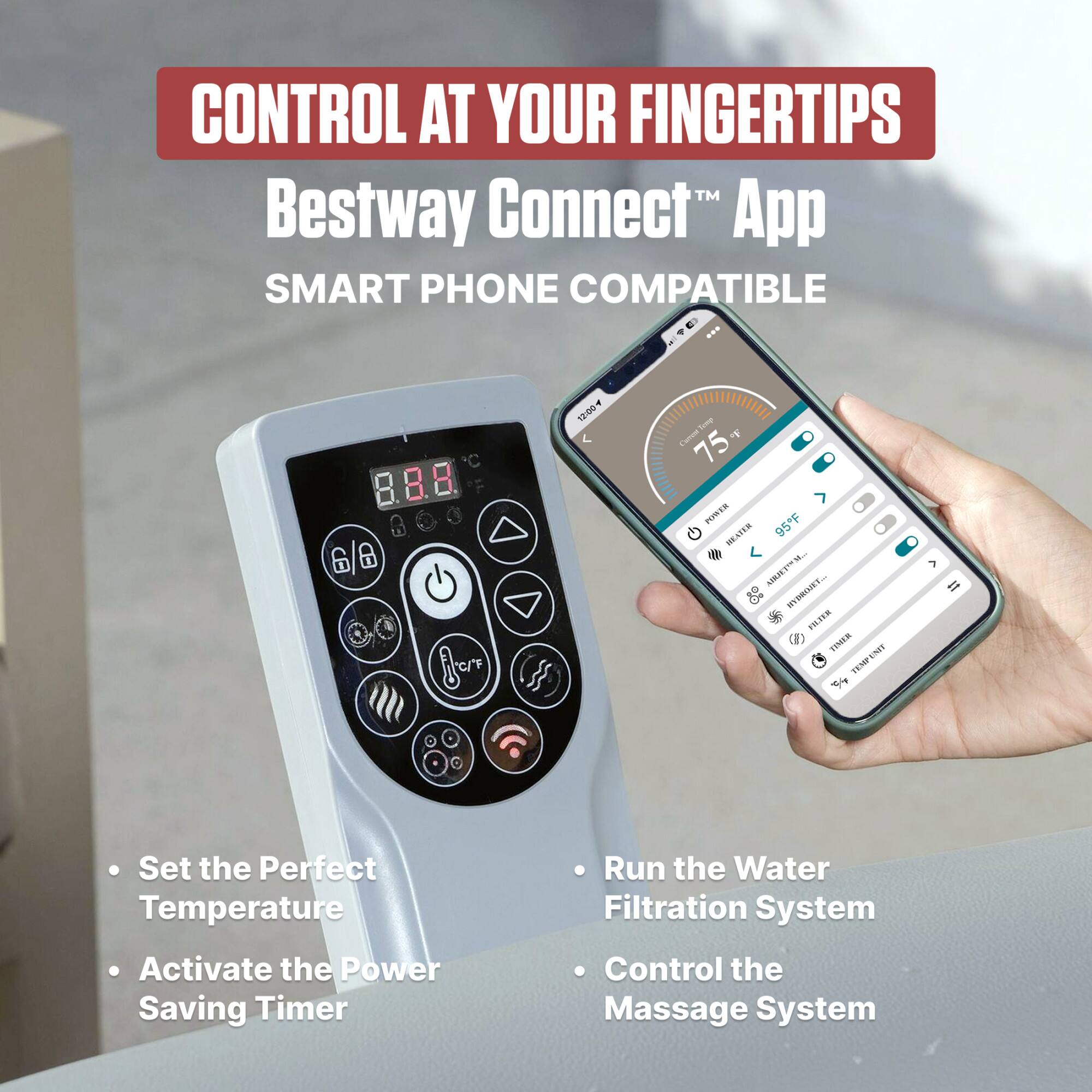 CONTROL AT YOUR FINGERTIPS™  
Bestway Connect™ App  
SMART PHONE COMPATIBLE  

- Set the Perfect Temperature  
- Activate the Power Saving Timer  
- Run the Water Filtration System  
- Control the Massage System