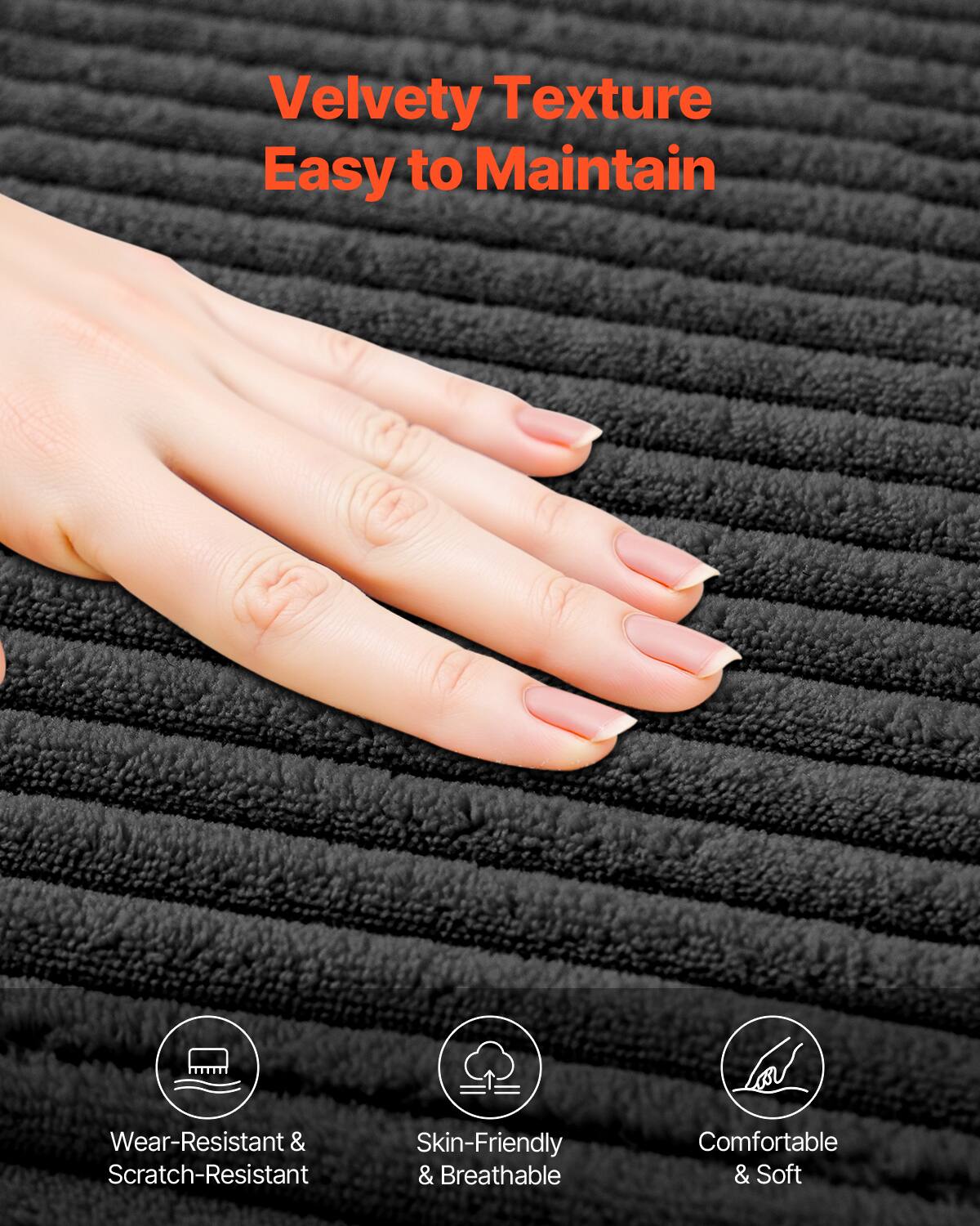 Velvety Texture  
Easy to Maintain  

Wear-Resistant & Scratch-Resistant  
Skin-Friendly & Breathable  
Comfortable & Soft