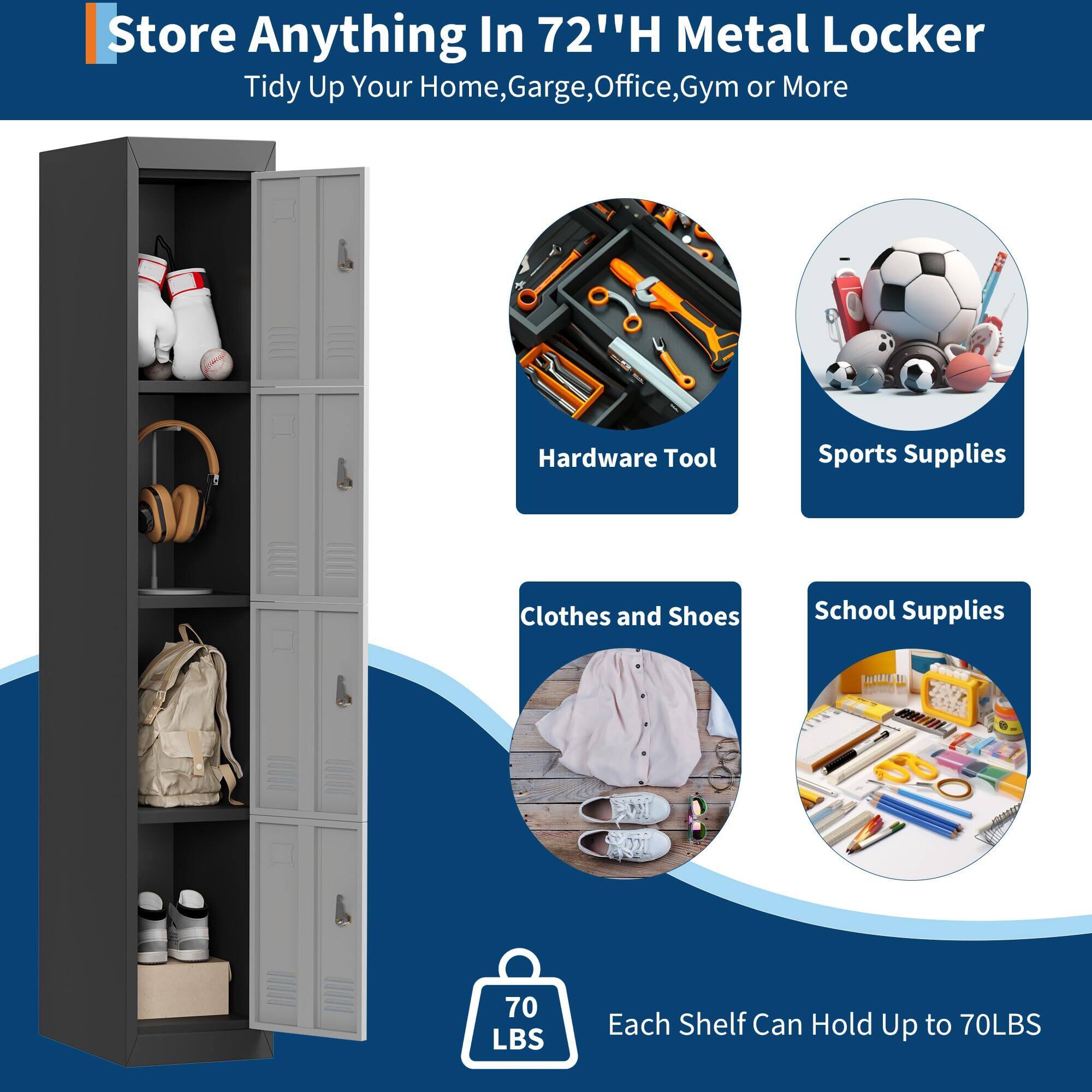 Store Anything In 72" H Metal Locker  
Tidy Up Your Home, Garage, Office, Gym or More  

Hardware Tool  
Sports Supplies  
Clothes and Shoes  
School Supplies  

Each Shelf Can Hold Up to 70LBS