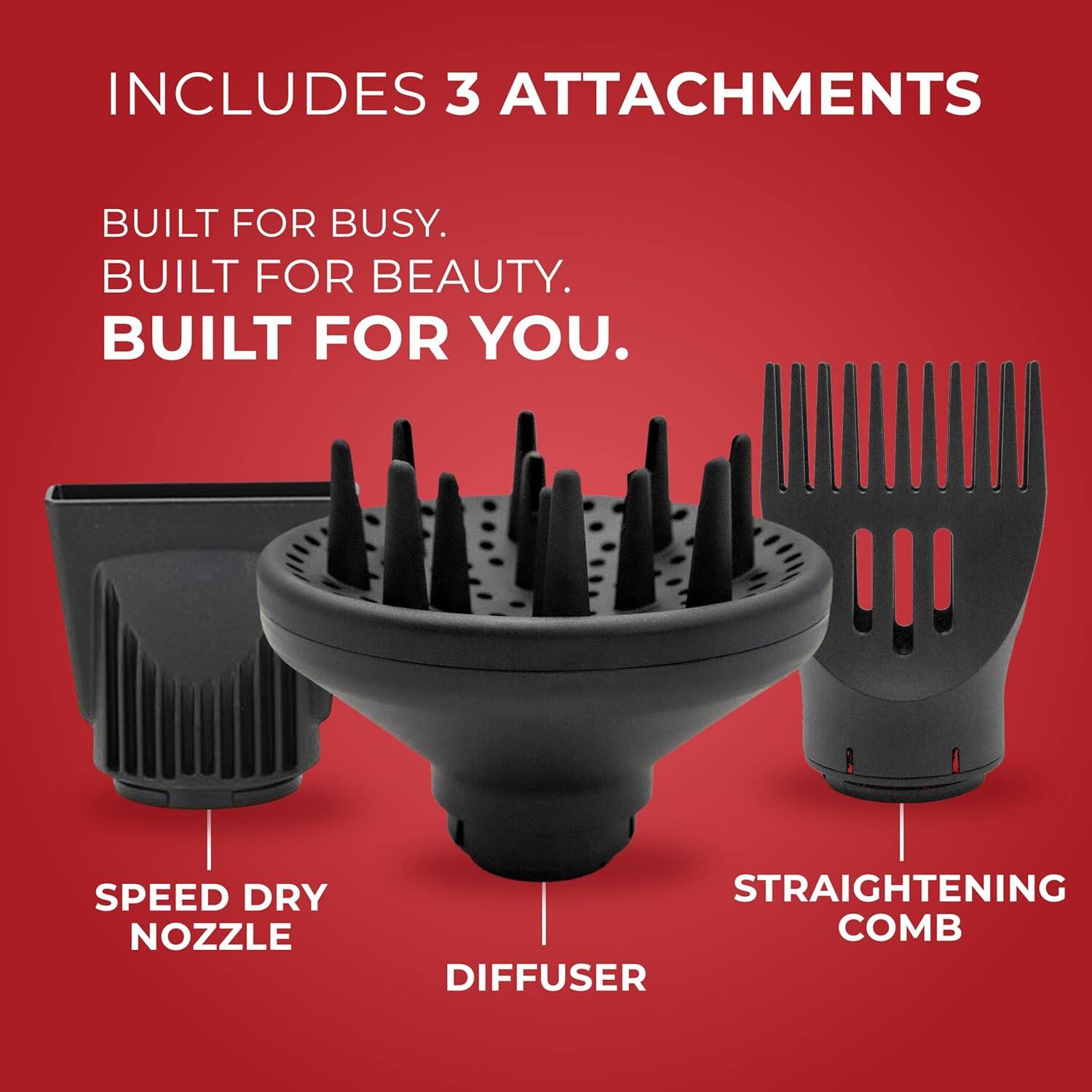 INCLUDES 3 ATTACHMENTS

BUILT FOR BUSY.  
BUILT FOR BEAUTY.  
BUILT FOR YOU.

SPEED DRY NOZZLE  
DIFFUSER  
STRAIGHTENING COMB