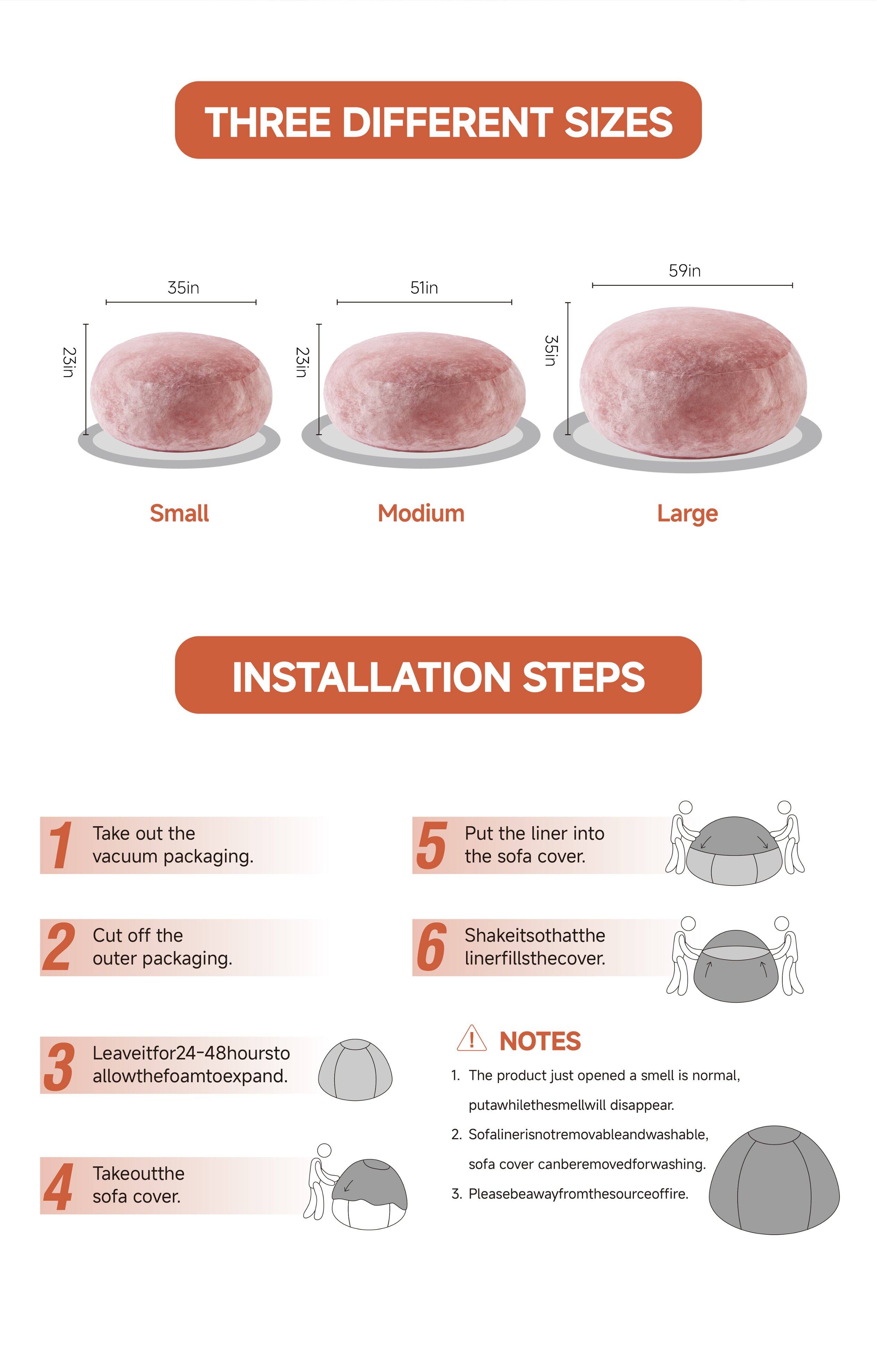 **THREE DIFFERENT SIZES**

- Small: 23in x 35in
- Medium: 23in x 51in
- Large: 35in x 59in

**INSTALLATION STEPS**

1. Take out the vacuum packaging.
2. Cut off the outer packaging.
3. Leave it for 24-48 hours to allow the foam to expand.
4. Take out the sofa cover.
5. Put the liner into the sofa cover.
6. Shake it so that the liner fills the cover.

**NOTES**

1. The product just opened a smell is normal, put a while the smell will disappear.
2. Sofa liner is not removable and washable, sofa cover can be removed for washing.
3. Please be away from the source of fire.