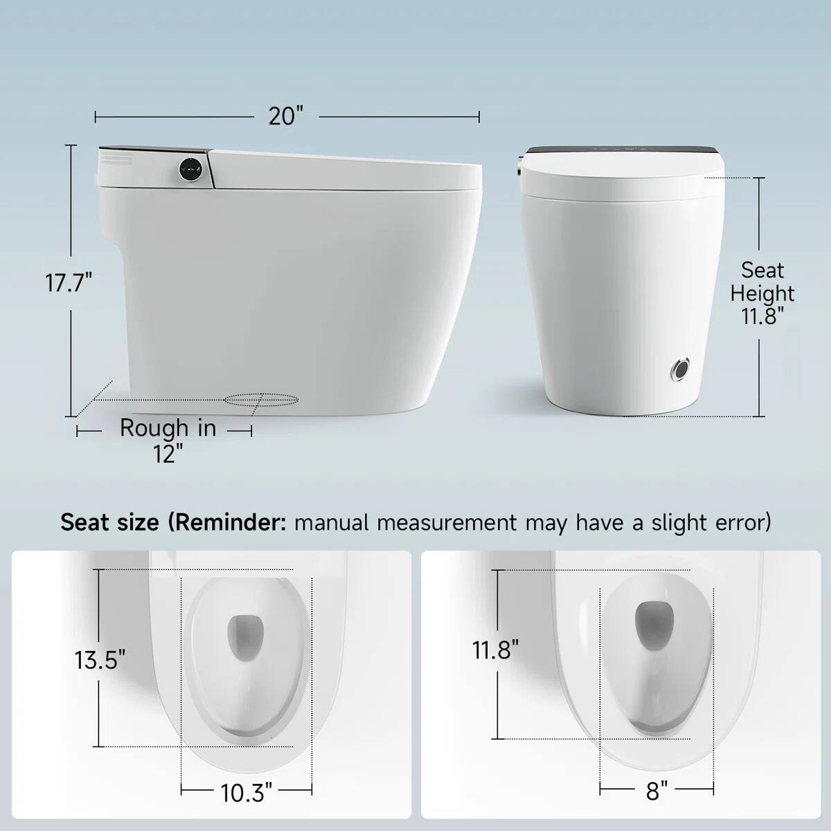 20"  
17.7"  
Seat Height 11.8"  
Rough in 12"  
Seat size (Reminder: manual measurement may have a slight error)  
13.5"  
11.8"  
10.3"  
8"