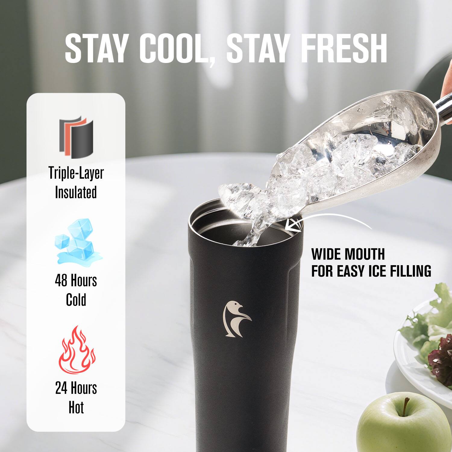 STAY COOL, STAY FRESH

Triple-Layer Insulated

48 Hours Cold

24 Hours Hot

WIDE MOUTH FOR EASY ICE FILLING