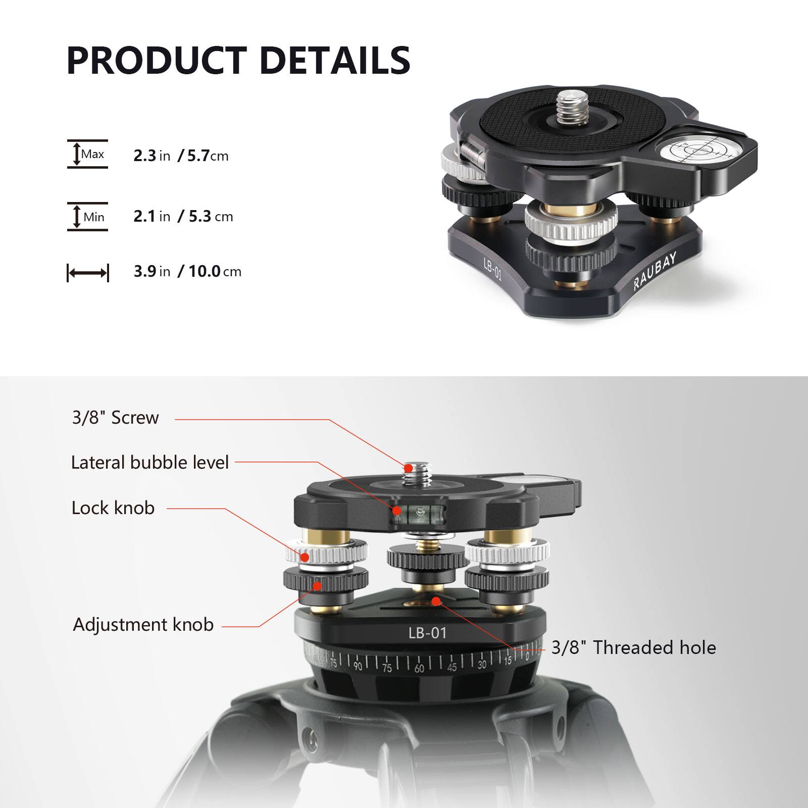 PRODUCT DETAILS

- Max: 2.3 in / 5.7 cm
- Min: 2.1 in / 5.3 cm
- 3.9 in / 10.0 cm

Features:
- 3/8" Screw
- Lateral bubble level
- Lock knob
- Adjustment knob

LB-01

- 3/8" Threaded hole