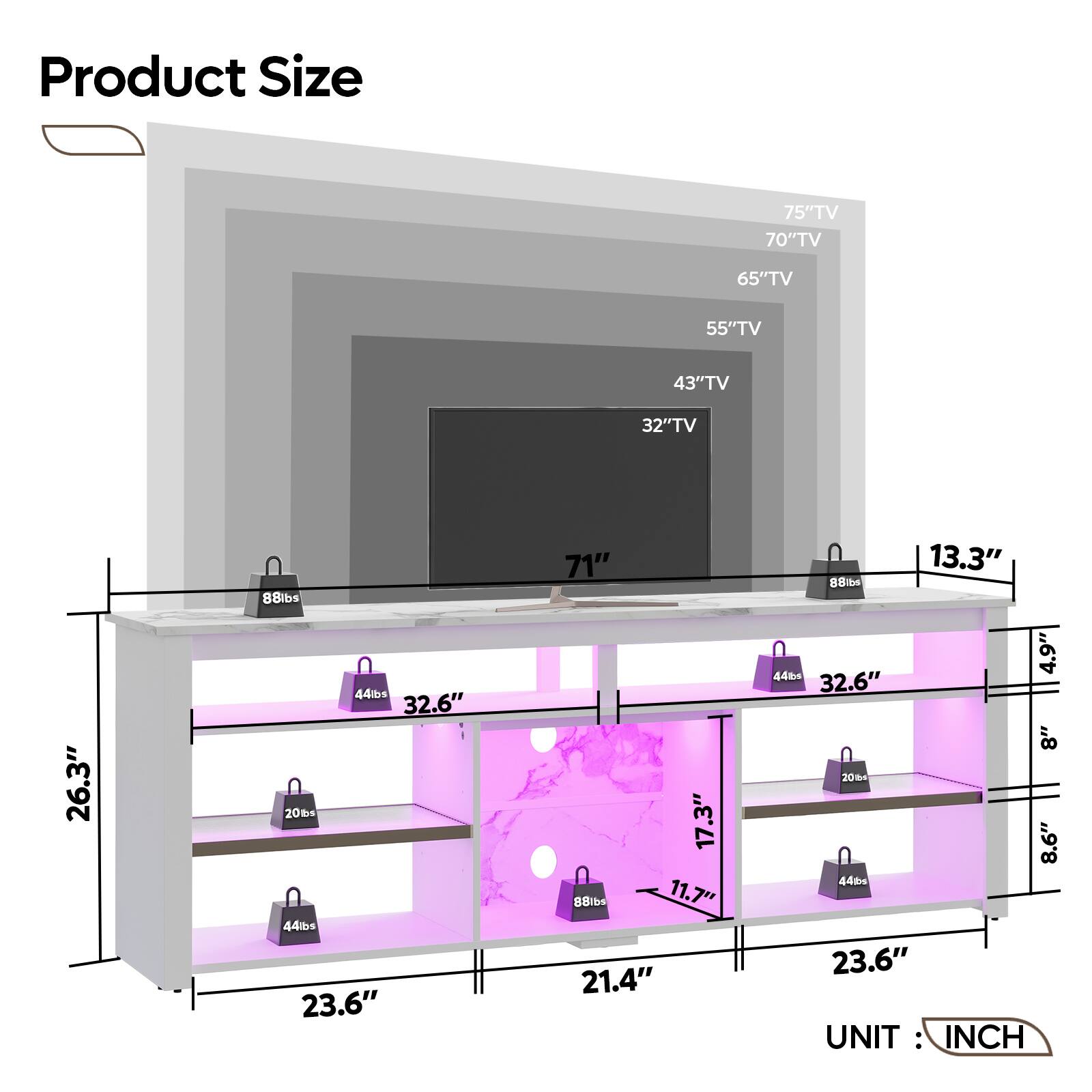 Product Size

- 75" TV
- 70" TV
- 65" TV
- 55" TV
- 43" TV
- 32" TV

Dimensions:
- 71"
- 26.3"
- 13.3"
- 23.6"
- 21.4"
- 8.6"
- 8"
- 4.5"
- 17.3"
- 11.7"

Weights:
- 88 lbs
- 44 lbs
- 20 lbs

UNIT: INCH