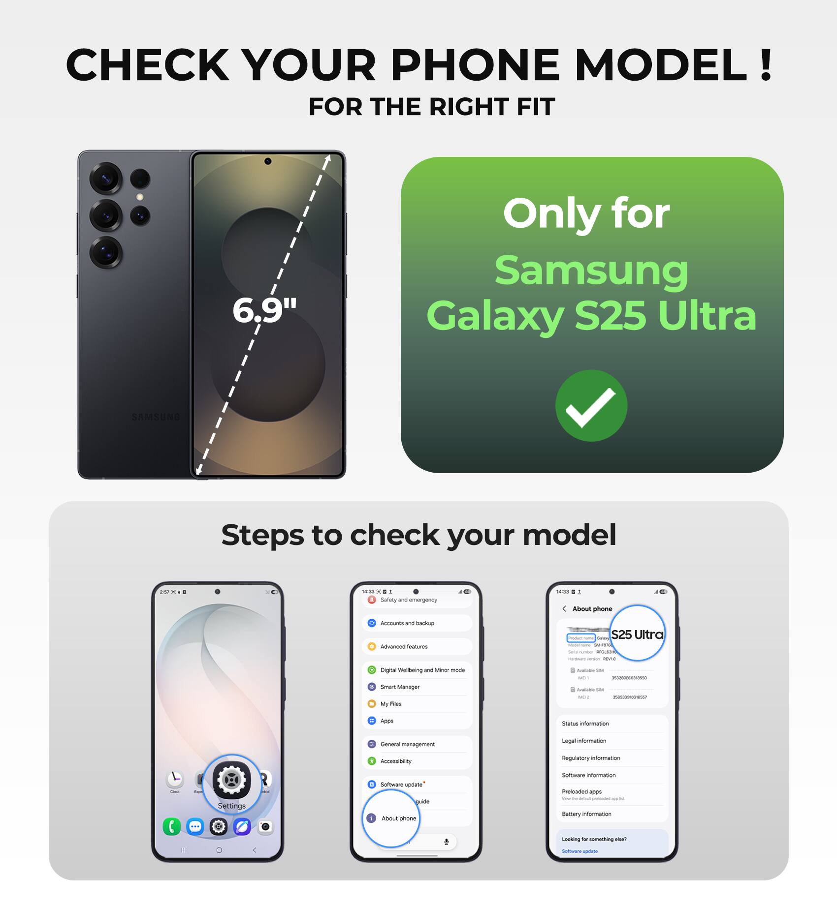CHECK YOUR PHONE MODEL!  
FOR THE RIGHT FIT

6.9"  
Only for Samsung Galaxy S25 Ultra

Steps to check your model

1. Go to Settings
2. Tap on "About phone"
3. Check your model