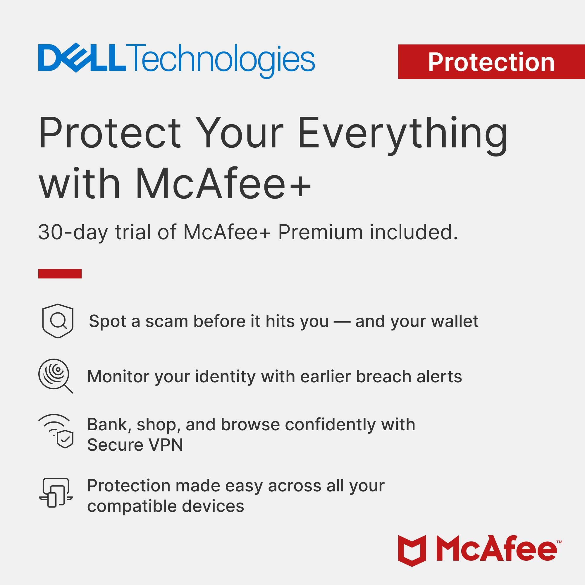 DELL Technologies Protection  
Protect Your Everything with McAfee+  
30-day trial of McAfee+ Premium included.  
Spot a scam before it hits you — and your wallet  
Monitor your identity with earlier breach alerts  
Bank, shop, and browse confidently with Secure VPN  
Protection made easy across all your compatible devices  
McAfee