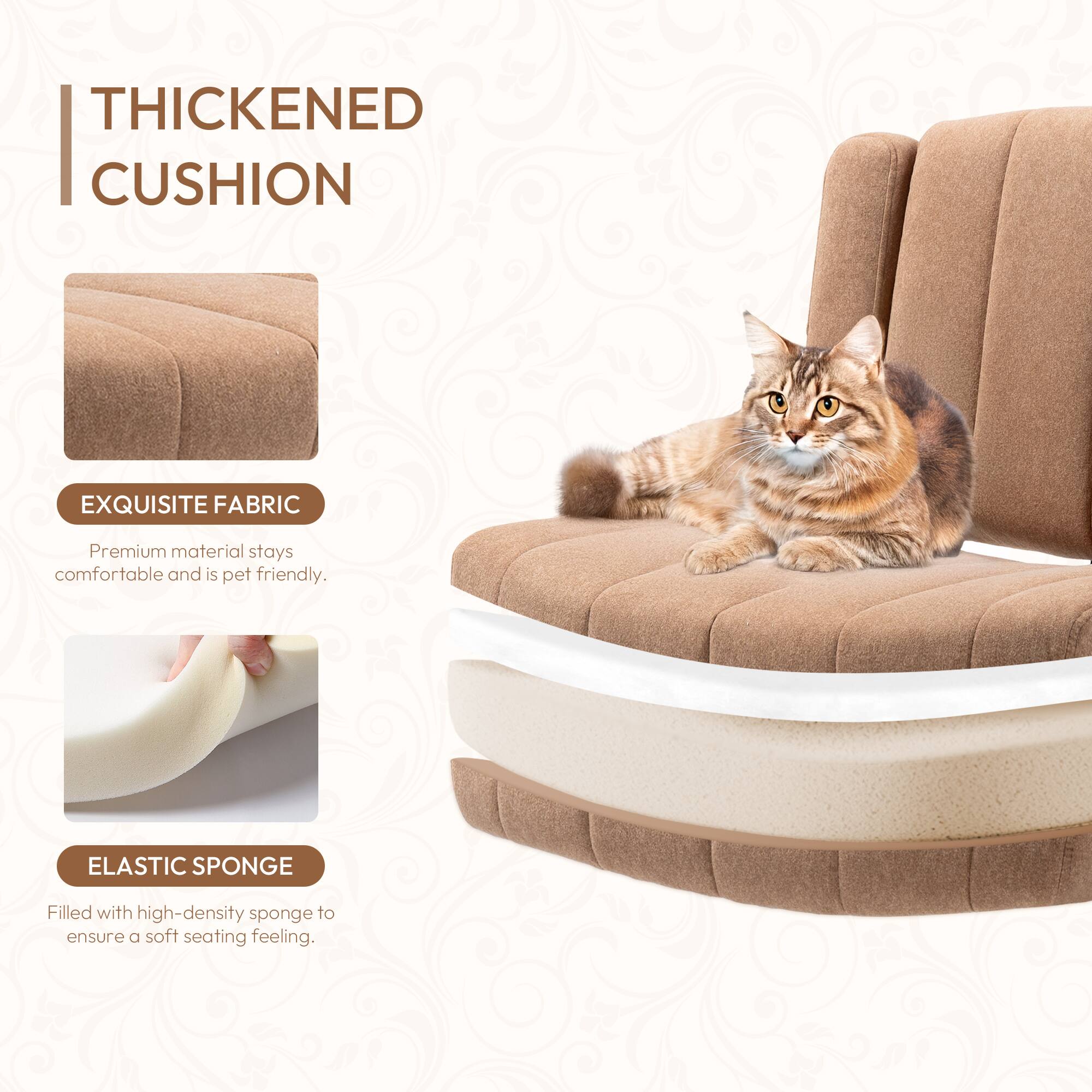 **THICKENED CUSHION**

**EXQUISITE FABRIC**  
Premium material stays comfortable and is pet friendly.

**ELASTIC SPONGE**  
Filled with high-density sponge to ensure a soft seating feeling.