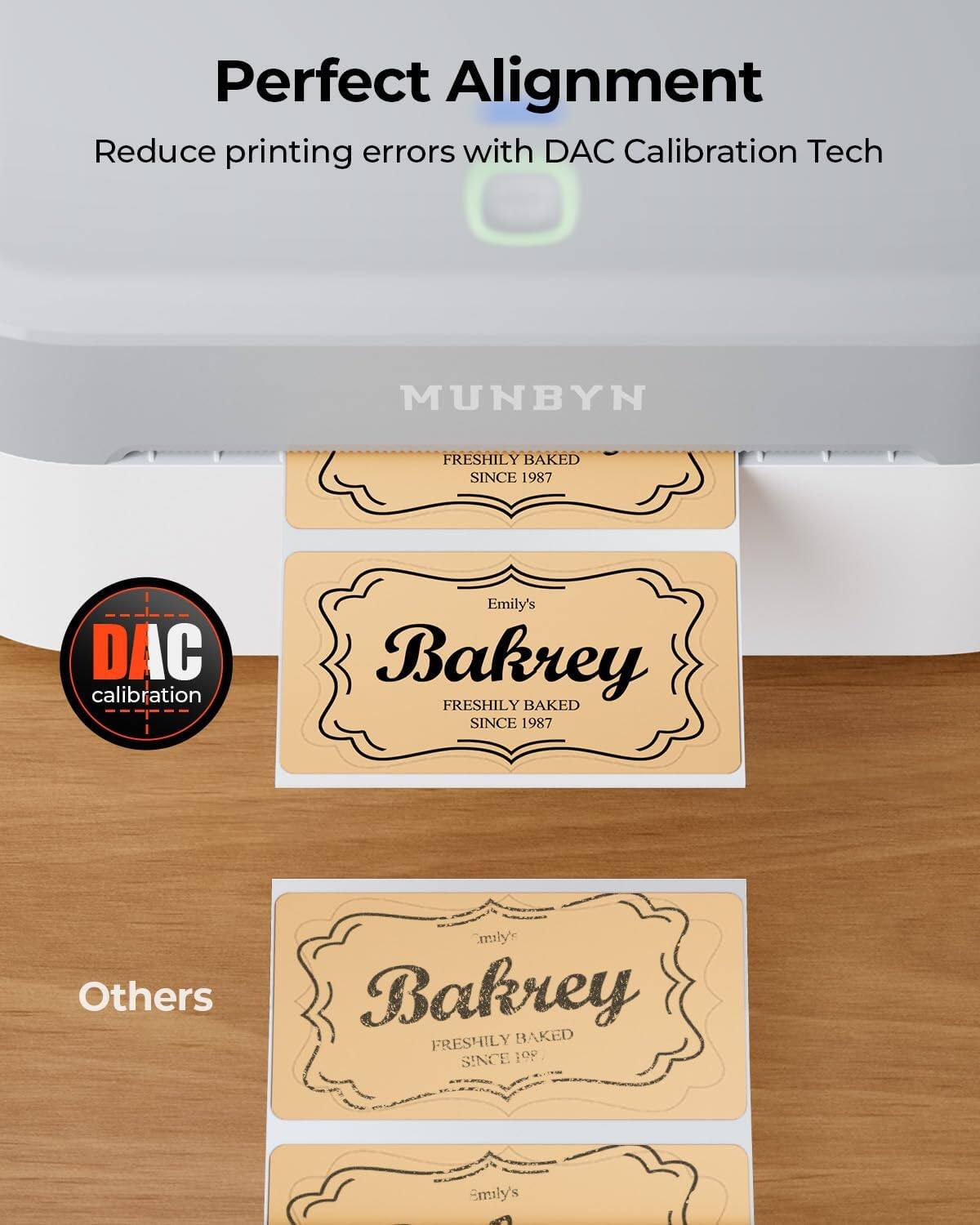 Perfect Alignment  
Reduce printing errors with DAC Calibration Tech  

MUNBYN  
FRESHLY BAKED SINCE 1987  

Emily's Bakrey  
FRESHLY BAKED SINCE 1987  

Others  
Emily's Bakrey  
FRESHLY BAKED SINCE 1987