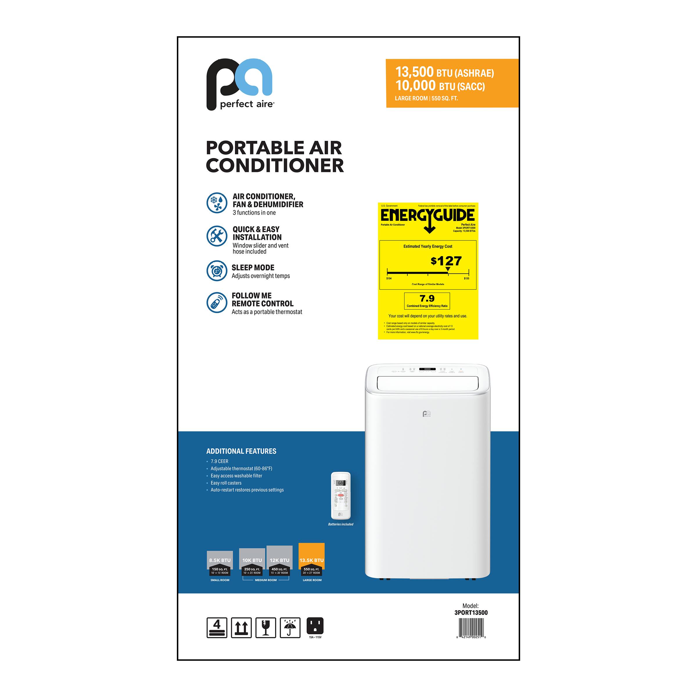 13,500 BTU (ASHRAE)  
10,000 BTU (SACC)  
LARGE ROOM (550-650 SQ. FT.)  

PORTABLE AIR CONDITIONER  
AIR CONDITIONER, FAN & DEHUMIDIFIER  
3 functions in one  

QUICK & EASY INSTALLATION  
Window slider and vent hose included  

SLEEP MODE  
Adjusts overnight temps  

FOLLOW ME REMOTE CONTROL  
Acts as a portable thermostat  

ADDITIONAL FEATURES  
7.9 CEER  
Easy access washable filter  
Easy roll casters  
Auto-restart features previous settings  

ENERGYGUIDE  
Estimated Yearly Energy Cost  
$127  

Model: 3PORT13500