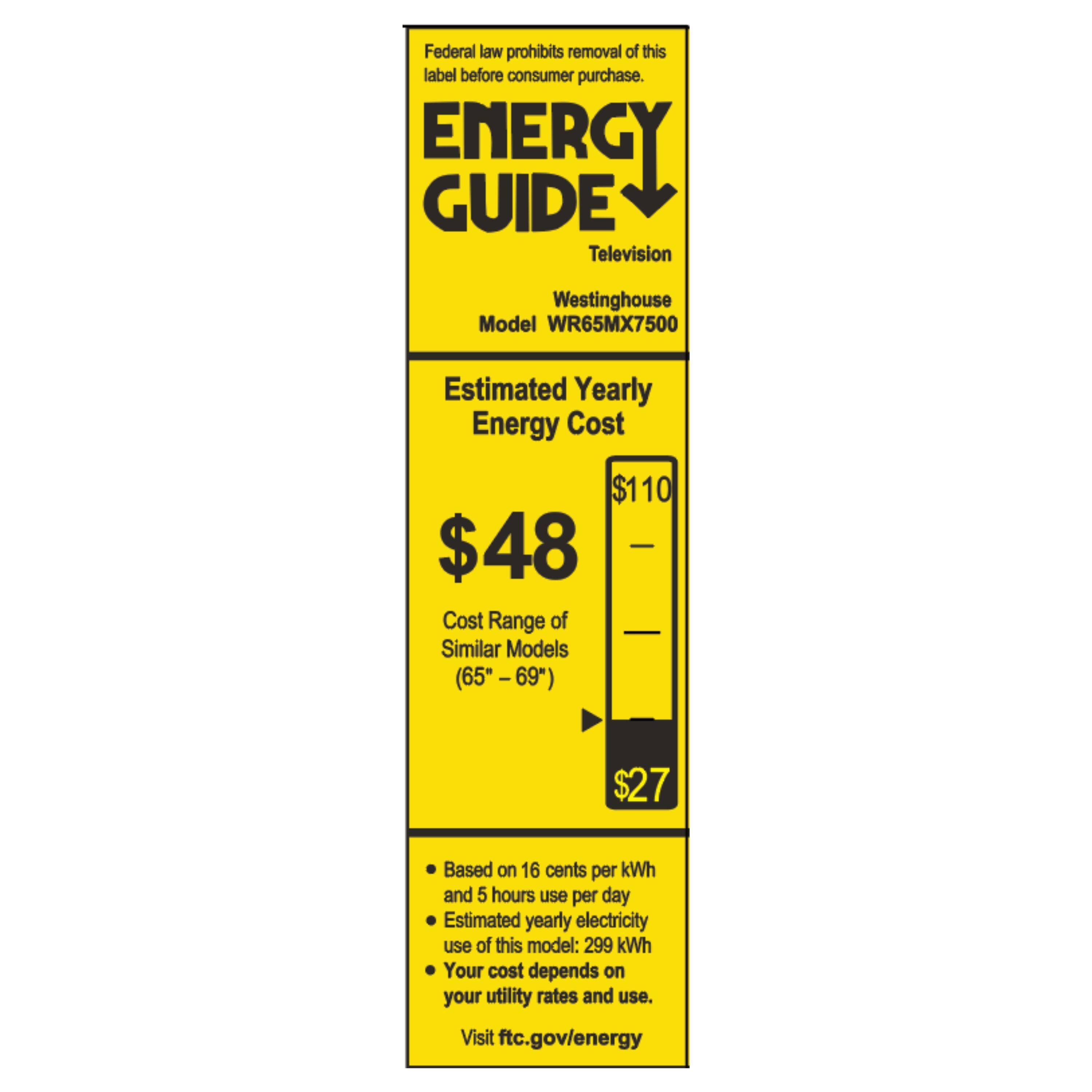 Federal law prohibits removal of this label before consumer purchase.  
ENERGY GUIDE  
Television  
Westinghouse Model WR65MX7500  

Estimated Yearly Energy Cost  
$48  
Cost Range of Similar Models (65" - 69")  
$27  

Based on 16 cents per kWh and 5 hours use per day  
Estimated yearly electricity use of this model: 299 kWh  
Your cost depends on your utility rates and use.  
Visit ftc.gov/energy